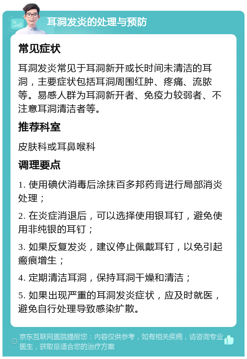 耳洞发炎的处理与预防 常见症状 耳洞发炎常见于耳洞新开或长时间未清洁的耳洞，主要症状包括耳洞周围红肿、疼痛、流脓等。易感人群为耳洞新开者、免疫力较弱者、不注意耳洞清洁者等。 推荐科室 皮肤科或耳鼻喉科 调理要点 1. 使用碘伏消毒后涂抹百多邦药膏进行局部消炎处理； 2. 在炎症消退后，可以选择使用银耳钉，避免使用非纯银的耳钉； 3. 如果反复发炎，建议停止佩戴耳钉，以免引起瘢痕增生； 4. 定期清洁耳洞，保持耳洞干燥和清洁； 5. 如果出现严重的耳洞发炎症状，应及时就医，避免自行处理导致感染扩散。