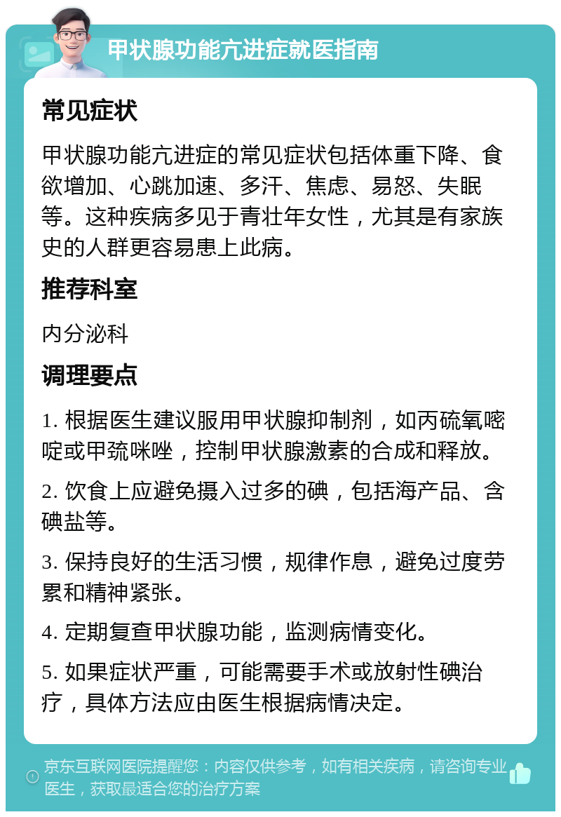 甲状腺功能亢进症就医指南 常见症状 甲状腺功能亢进症的常见症状包括体重下降、食欲增加、心跳加速、多汗、焦虑、易怒、失眠等。这种疾病多见于青壮年女性，尤其是有家族史的人群更容易患上此病。 推荐科室 内分泌科 调理要点 1. 根据医生建议服用甲状腺抑制剂，如丙硫氧嘧啶或甲巯咪唑，控制甲状腺激素的合成和释放。 2. 饮食上应避免摄入过多的碘，包括海产品、含碘盐等。 3. 保持良好的生活习惯，规律作息，避免过度劳累和精神紧张。 4. 定期复查甲状腺功能，监测病情变化。 5. 如果症状严重，可能需要手术或放射性碘治疗，具体方法应由医生根据病情决定。