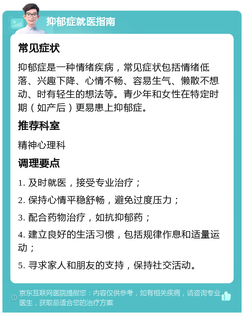 抑郁症就医指南 常见症状 抑郁症是一种情绪疾病，常见症状包括情绪低落、兴趣下降、心情不畅、容易生气、懒散不想动、时有轻生的想法等。青少年和女性在特定时期（如产后）更易患上抑郁症。 推荐科室 精神心理科 调理要点 1. 及时就医，接受专业治疗； 2. 保持心情平稳舒畅，避免过度压力； 3. 配合药物治疗，如抗抑郁药； 4. 建立良好的生活习惯，包括规律作息和适量运动； 5. 寻求家人和朋友的支持，保持社交活动。