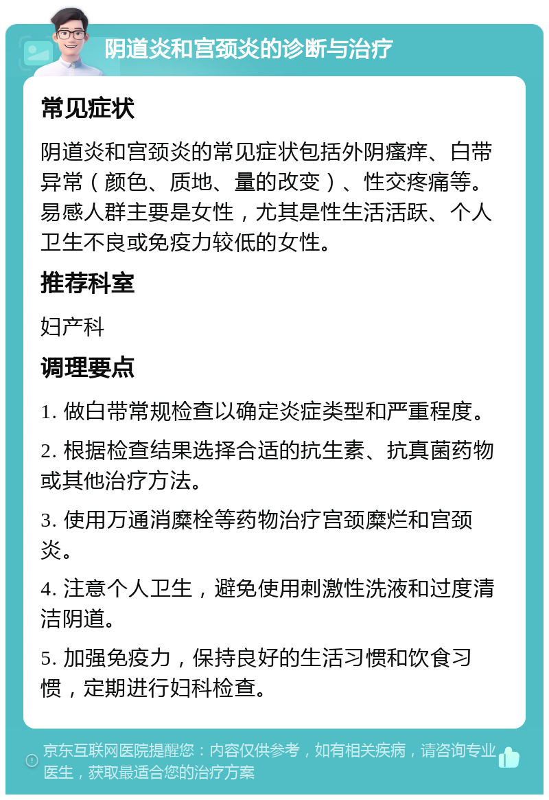 阴道炎和宫颈炎的诊断与治疗 常见症状 阴道炎和宫颈炎的常见症状包括外阴瘙痒、白带异常（颜色、质地、量的改变）、性交疼痛等。易感人群主要是女性，尤其是性生活活跃、个人卫生不良或免疫力较低的女性。 推荐科室 妇产科 调理要点 1. 做白带常规检查以确定炎症类型和严重程度。 2. 根据检查结果选择合适的抗生素、抗真菌药物或其他治疗方法。 3. 使用万通消糜栓等药物治疗宫颈糜烂和宫颈炎。 4. 注意个人卫生，避免使用刺激性洗液和过度清洁阴道。 5. 加强免疫力，保持良好的生活习惯和饮食习惯，定期进行妇科检查。