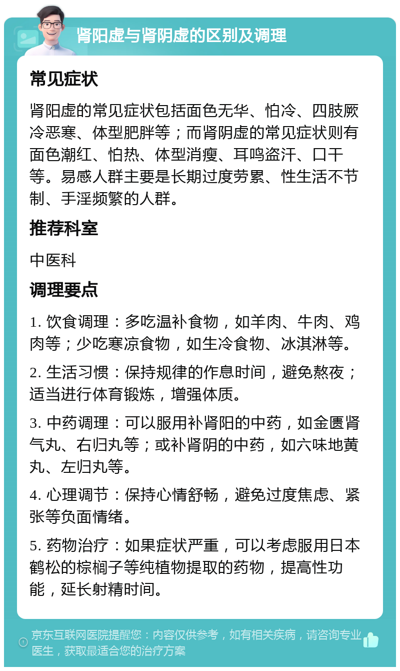 肾阳虚与肾阴虚的区别及调理 常见症状 肾阳虚的常见症状包括面色无华、怕冷、四肢厥冷恶寒、体型肥胖等；而肾阴虚的常见症状则有面色潮红、怕热、体型消瘦、耳鸣盗汗、口干等。易感人群主要是长期过度劳累、性生活不节制、手淫频繁的人群。 推荐科室 中医科 调理要点 1. 饮食调理：多吃温补食物，如羊肉、牛肉、鸡肉等；少吃寒凉食物，如生冷食物、冰淇淋等。 2. 生活习惯：保持规律的作息时间，避免熬夜；适当进行体育锻炼，增强体质。 3. 中药调理：可以服用补肾阳的中药，如金匮肾气丸、右归丸等；或补肾阴的中药，如六味地黄丸、左归丸等。 4. 心理调节：保持心情舒畅，避免过度焦虑、紧张等负面情绪。 5. 药物治疗：如果症状严重，可以考虑服用日本鹤松的棕榈子等纯植物提取的药物，提高性功能，延长射精时间。