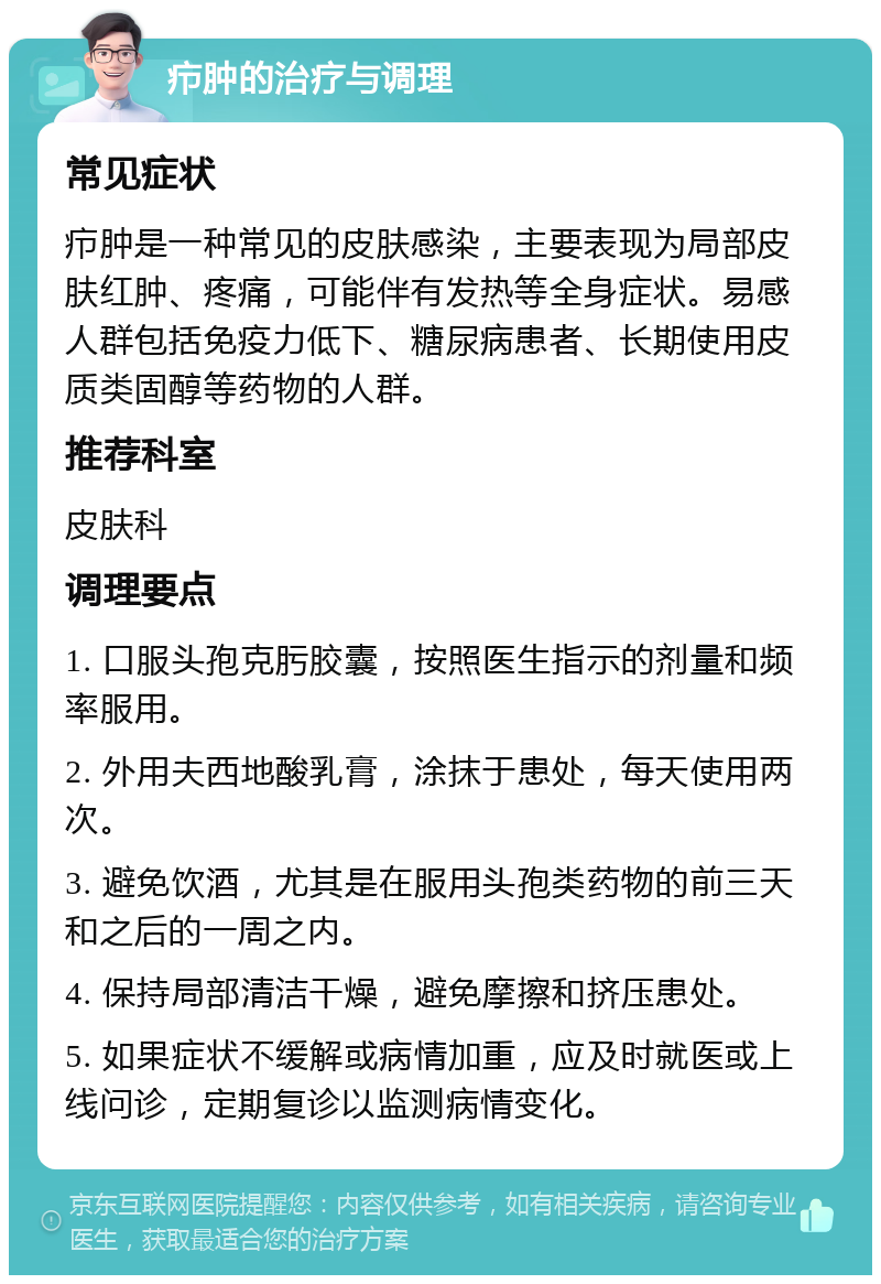 疖肿的治疗与调理 常见症状 疖肿是一种常见的皮肤感染，主要表现为局部皮肤红肿、疼痛，可能伴有发热等全身症状。易感人群包括免疫力低下、糖尿病患者、长期使用皮质类固醇等药物的人群。 推荐科室 皮肤科 调理要点 1. 口服头孢克肟胶囊，按照医生指示的剂量和频率服用。 2. 外用夫西地酸乳膏，涂抹于患处，每天使用两次。 3. 避免饮酒，尤其是在服用头孢类药物的前三天和之后的一周之内。 4. 保持局部清洁干燥，避免摩擦和挤压患处。 5. 如果症状不缓解或病情加重，应及时就医或上线问诊，定期复诊以监测病情变化。