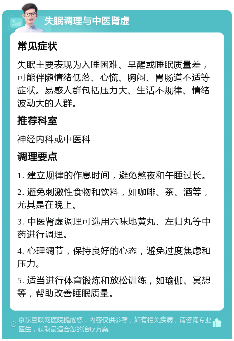 失眠调理与中医肾虚 常见症状 失眠主要表现为入睡困难、早醒或睡眠质量差，可能伴随情绪低落、心慌、胸闷、胃肠道不适等症状。易感人群包括压力大、生活不规律、情绪波动大的人群。 推荐科室 神经内科或中医科 调理要点 1. 建立规律的作息时间，避免熬夜和午睡过长。 2. 避免刺激性食物和饮料，如咖啡、茶、酒等，尤其是在晚上。 3. 中医肾虚调理可选用六味地黄丸、左归丸等中药进行调理。 4. 心理调节，保持良好的心态，避免过度焦虑和压力。 5. 适当进行体育锻炼和放松训练，如瑜伽、冥想等，帮助改善睡眠质量。