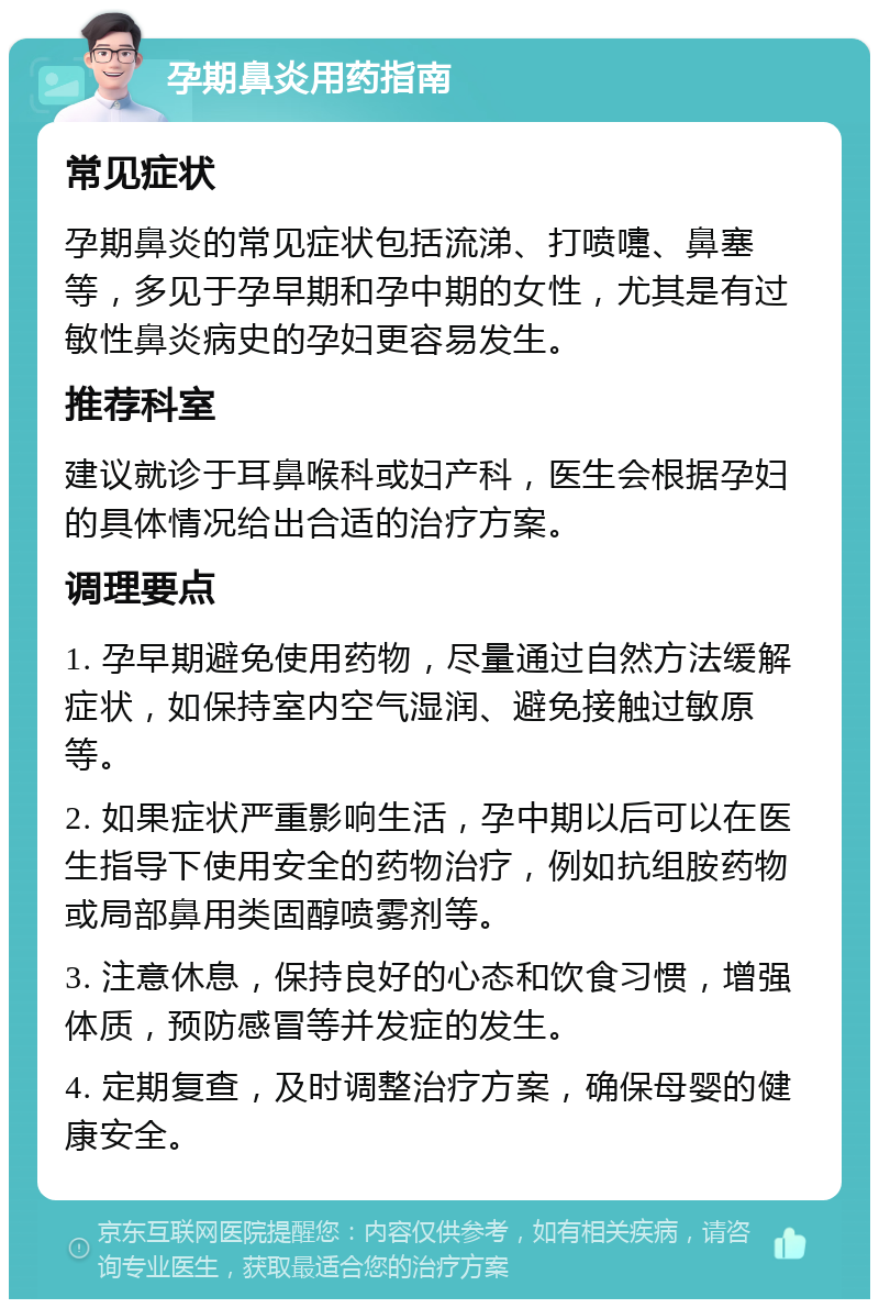 孕期鼻炎用药指南 常见症状 孕期鼻炎的常见症状包括流涕、打喷嚏、鼻塞等，多见于孕早期和孕中期的女性，尤其是有过敏性鼻炎病史的孕妇更容易发生。 推荐科室 建议就诊于耳鼻喉科或妇产科，医生会根据孕妇的具体情况给出合适的治疗方案。 调理要点 1. 孕早期避免使用药物，尽量通过自然方法缓解症状，如保持室内空气湿润、避免接触过敏原等。 2. 如果症状严重影响生活，孕中期以后可以在医生指导下使用安全的药物治疗，例如抗组胺药物或局部鼻用类固醇喷雾剂等。 3. 注意休息，保持良好的心态和饮食习惯，增强体质，预防感冒等并发症的发生。 4. 定期复查，及时调整治疗方案，确保母婴的健康安全。