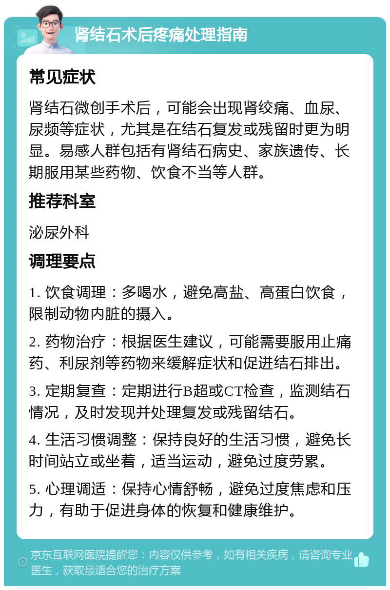 肾结石术后疼痛处理指南 常见症状 肾结石微创手术后，可能会出现肾绞痛、血尿、尿频等症状，尤其是在结石复发或残留时更为明显。易感人群包括有肾结石病史、家族遗传、长期服用某些药物、饮食不当等人群。 推荐科室 泌尿外科 调理要点 1. 饮食调理：多喝水，避免高盐、高蛋白饮食，限制动物内脏的摄入。 2. 药物治疗：根据医生建议，可能需要服用止痛药、利尿剂等药物来缓解症状和促进结石排出。 3. 定期复查：定期进行B超或CT检查，监测结石情况，及时发现并处理复发或残留结石。 4. 生活习惯调整：保持良好的生活习惯，避免长时间站立或坐着，适当运动，避免过度劳累。 5. 心理调适：保持心情舒畅，避免过度焦虑和压力，有助于促进身体的恢复和健康维护。