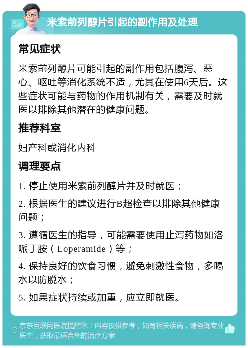 米索前列醇片引起的副作用及处理 常见症状 米索前列醇片可能引起的副作用包括腹泻、恶心、呕吐等消化系统不适，尤其在使用6天后。这些症状可能与药物的作用机制有关，需要及时就医以排除其他潜在的健康问题。 推荐科室 妇产科或消化内科 调理要点 1. 停止使用米索前列醇片并及时就医； 2. 根据医生的建议进行B超检查以排除其他健康问题； 3. 遵循医生的指导，可能需要使用止泻药物如洛哌丁胺（Loperamide）等； 4. 保持良好的饮食习惯，避免刺激性食物，多喝水以防脱水； 5. 如果症状持续或加重，应立即就医。