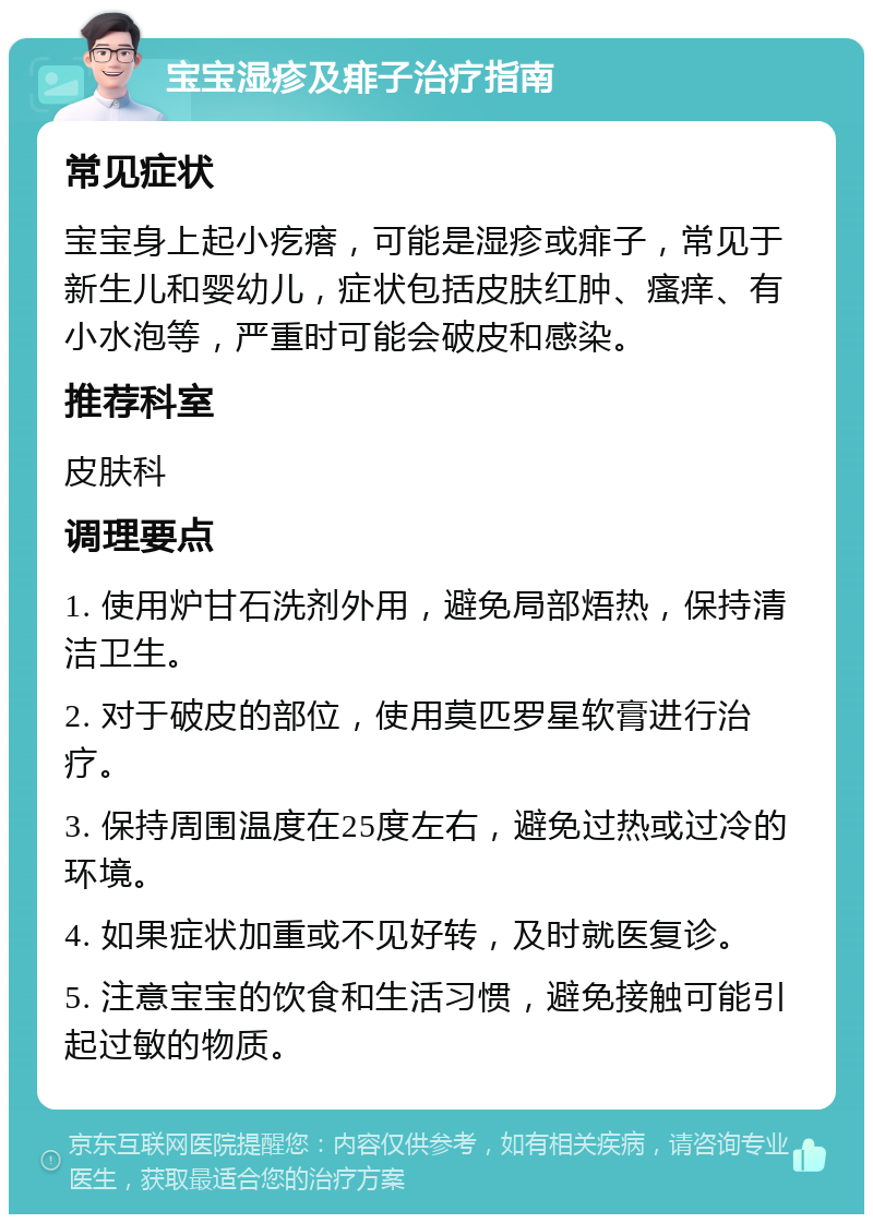 宝宝湿疹及痱子治疗指南 常见症状 宝宝身上起小疙瘩，可能是湿疹或痱子，常见于新生儿和婴幼儿，症状包括皮肤红肿、瘙痒、有小水泡等，严重时可能会破皮和感染。 推荐科室 皮肤科 调理要点 1. 使用炉甘石洗剂外用，避免局部焐热，保持清洁卫生。 2. 对于破皮的部位，使用莫匹罗星软膏进行治疗。 3. 保持周围温度在25度左右，避免过热或过冷的环境。 4. 如果症状加重或不见好转，及时就医复诊。 5. 注意宝宝的饮食和生活习惯，避免接触可能引起过敏的物质。