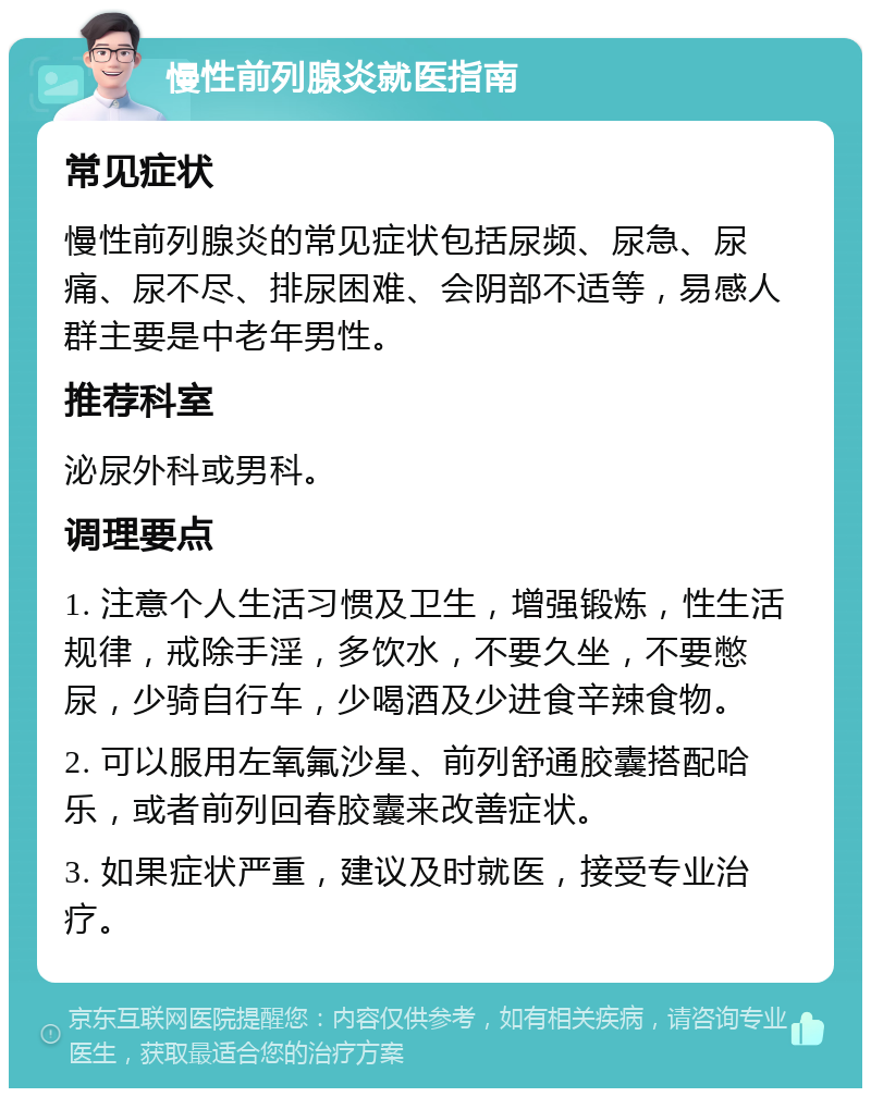 慢性前列腺炎就医指南 常见症状 慢性前列腺炎的常见症状包括尿频、尿急、尿痛、尿不尽、排尿困难、会阴部不适等，易感人群主要是中老年男性。 推荐科室 泌尿外科或男科。 调理要点 1. 注意个人生活习惯及卫生，增强锻炼，性生活规律，戒除手淫，多饮水，不要久坐，不要憋尿，少骑自行车，少喝酒及少进食辛辣食物。 2. 可以服用左氧氟沙星、前列舒通胶囊搭配哈乐，或者前列回春胶囊来改善症状。 3. 如果症状严重，建议及时就医，接受专业治疗。