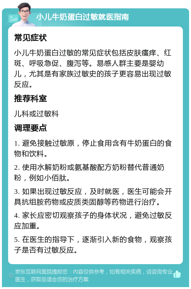 小儿牛奶蛋白过敏就医指南 常见症状 小儿牛奶蛋白过敏的常见症状包括皮肤瘙痒、红斑、呼吸急促、腹泻等。易感人群主要是婴幼儿，尤其是有家族过敏史的孩子更容易出现过敏反应。 推荐科室 儿科或过敏科 调理要点 1. 避免接触过敏原，停止食用含有牛奶蛋白的食物和饮料。 2. 使用水解奶粉或氨基酸配方奶粉替代普通奶粉，例如小佰肽。 3. 如果出现过敏反应，及时就医，医生可能会开具抗组胺药物或皮质类固醇等药物进行治疗。 4. 家长应密切观察孩子的身体状况，避免过敏反应加重。 5. 在医生的指导下，逐渐引入新的食物，观察孩子是否有过敏反应。