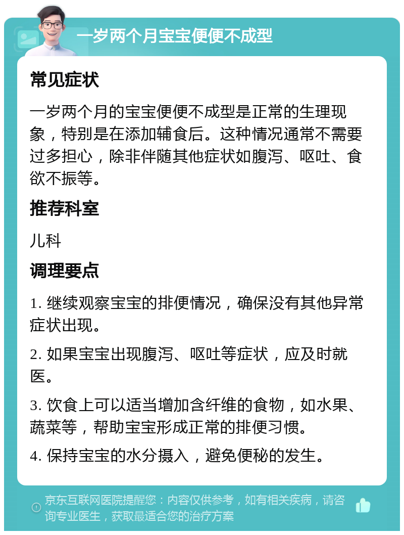 一岁两个月宝宝便便不成型 常见症状 一岁两个月的宝宝便便不成型是正常的生理现象，特别是在添加辅食后。这种情况通常不需要过多担心，除非伴随其他症状如腹泻、呕吐、食欲不振等。 推荐科室 儿科 调理要点 1. 继续观察宝宝的排便情况，确保没有其他异常症状出现。 2. 如果宝宝出现腹泻、呕吐等症状，应及时就医。 3. 饮食上可以适当增加含纤维的食物，如水果、蔬菜等，帮助宝宝形成正常的排便习惯。 4. 保持宝宝的水分摄入，避免便秘的发生。