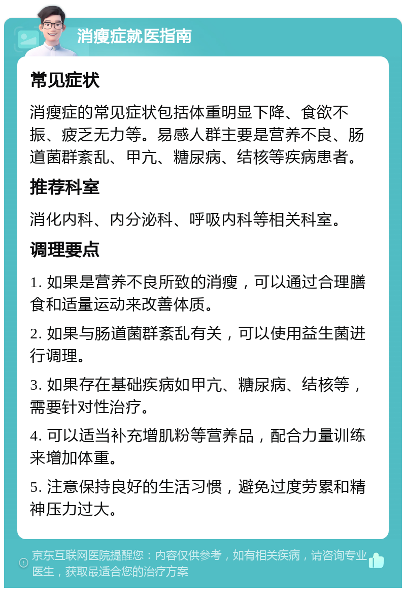 消瘦症就医指南 常见症状 消瘦症的常见症状包括体重明显下降、食欲不振、疲乏无力等。易感人群主要是营养不良、肠道菌群紊乱、甲亢、糖尿病、结核等疾病患者。 推荐科室 消化内科、内分泌科、呼吸内科等相关科室。 调理要点 1. 如果是营养不良所致的消瘦，可以通过合理膳食和适量运动来改善体质。 2. 如果与肠道菌群紊乱有关，可以使用益生菌进行调理。 3. 如果存在基础疾病如甲亢、糖尿病、结核等，需要针对性治疗。 4. 可以适当补充增肌粉等营养品，配合力量训练来增加体重。 5. 注意保持良好的生活习惯，避免过度劳累和精神压力过大。