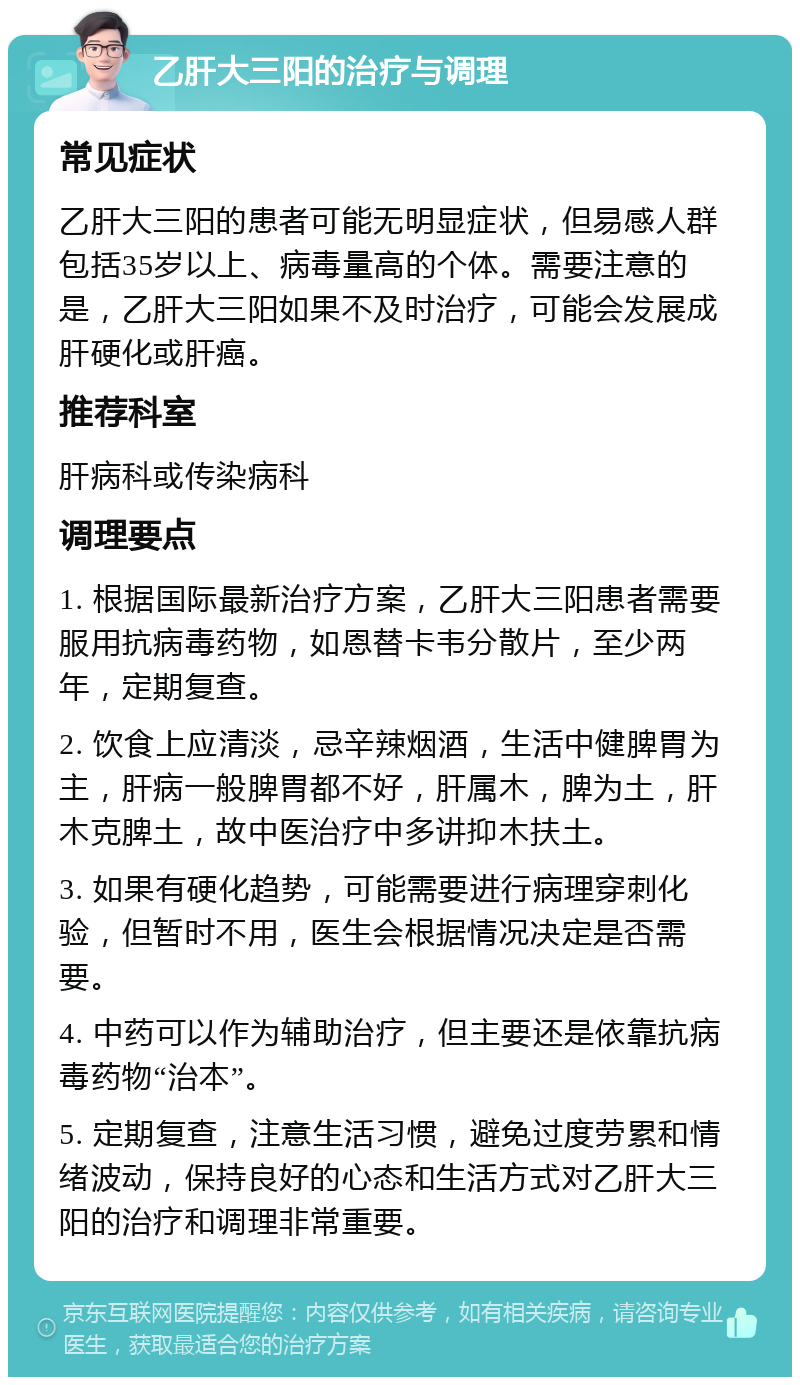 乙肝大三阳的治疗与调理 常见症状 乙肝大三阳的患者可能无明显症状，但易感人群包括35岁以上、病毒量高的个体。需要注意的是，乙肝大三阳如果不及时治疗，可能会发展成肝硬化或肝癌。 推荐科室 肝病科或传染病科 调理要点 1. 根据国际最新治疗方案，乙肝大三阳患者需要服用抗病毒药物，如恩替卡韦分散片，至少两年，定期复查。 2. 饮食上应清淡，忌辛辣烟酒，生活中健脾胃为主，肝病一般脾胃都不好，肝属木，脾为土，肝木克脾土，故中医治疗中多讲抑木扶土。 3. 如果有硬化趋势，可能需要进行病理穿刺化验，但暂时不用，医生会根据情况决定是否需要。 4. 中药可以作为辅助治疗，但主要还是依靠抗病毒药物“治本”。 5. 定期复查，注意生活习惯，避免过度劳累和情绪波动，保持良好的心态和生活方式对乙肝大三阳的治疗和调理非常重要。