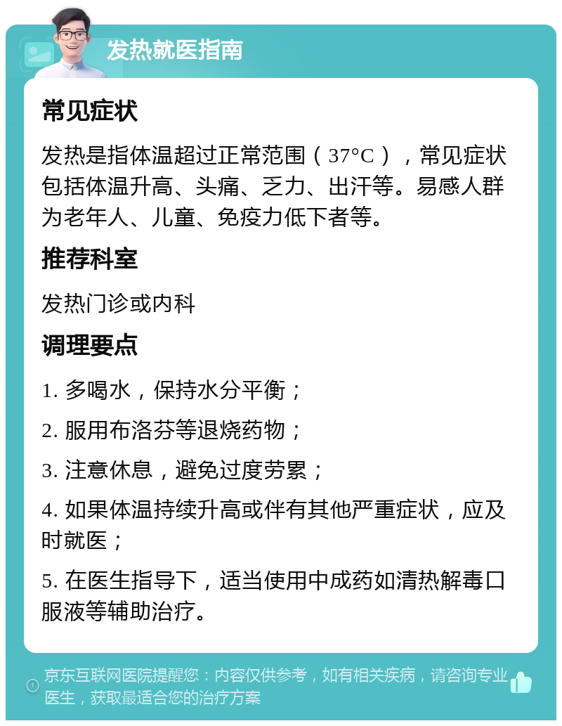 发热就医指南 常见症状 发热是指体温超过正常范围（37°C），常见症状包括体温升高、头痛、乏力、出汗等。易感人群为老年人、儿童、免疫力低下者等。 推荐科室 发热门诊或内科 调理要点 1. 多喝水，保持水分平衡； 2. 服用布洛芬等退烧药物； 3. 注意休息，避免过度劳累； 4. 如果体温持续升高或伴有其他严重症状，应及时就医； 5. 在医生指导下，适当使用中成药如清热解毒口服液等辅助治疗。