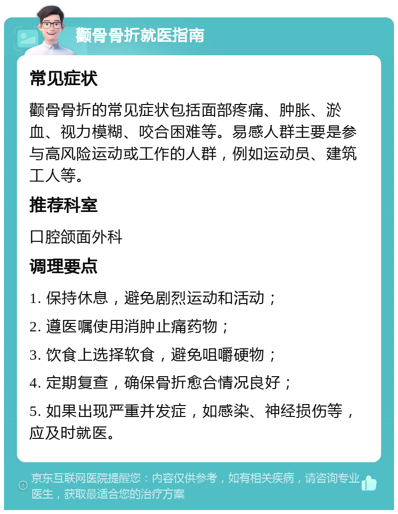 颧骨骨折就医指南 常见症状 颧骨骨折的常见症状包括面部疼痛、肿胀、淤血、视力模糊、咬合困难等。易感人群主要是参与高风险运动或工作的人群，例如运动员、建筑工人等。 推荐科室 口腔颌面外科 调理要点 1. 保持休息，避免剧烈运动和活动； 2. 遵医嘱使用消肿止痛药物； 3. 饮食上选择软食，避免咀嚼硬物； 4. 定期复查，确保骨折愈合情况良好； 5. 如果出现严重并发症，如感染、神经损伤等，应及时就医。