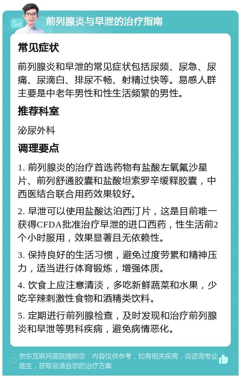 前列腺炎与早泄的治疗指南 常见症状 前列腺炎和早泄的常见症状包括尿频、尿急、尿痛、尿滴白、排尿不畅、射精过快等。易感人群主要是中老年男性和性生活频繁的男性。 推荐科室 泌尿外科 调理要点 1. 前列腺炎的治疗首选药物有盐酸左氧氟沙星片、前列舒通胶囊和盐酸坦索罗辛缓释胶囊，中西医结合联合用药效果较好。 2. 早泄可以使用盐酸达泊西汀片，这是目前唯一获得CFDA批准治疗早泄的进口西药，性生活前2个小时服用，效果显著且无依赖性。 3. 保持良好的生活习惯，避免过度劳累和精神压力，适当进行体育锻炼，增强体质。 4. 饮食上应注意清淡，多吃新鲜蔬菜和水果，少吃辛辣刺激性食物和酒精类饮料。 5. 定期进行前列腺检查，及时发现和治疗前列腺炎和早泄等男科疾病，避免病情恶化。