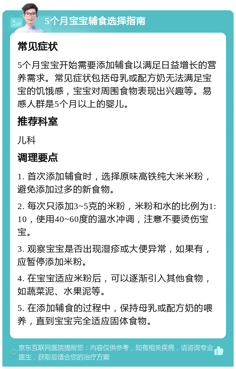 5个月宝宝辅食选择指南 常见症状 5个月宝宝开始需要添加辅食以满足日益增长的营养需求。常见症状包括母乳或配方奶无法满足宝宝的饥饿感，宝宝对周围食物表现出兴趣等。易感人群是5个月以上的婴儿。 推荐科室 儿科 调理要点 1. 首次添加辅食时，选择原味高铁纯大米米粉，避免添加过多的新食物。 2. 每次只添加3~5克的米粉，米粉和水的比例为1:10，使用40~60度的温水冲调，注意不要烫伤宝宝。 3. 观察宝宝是否出现湿疹或大便异常，如果有，应暂停添加米粉。 4. 在宝宝适应米粉后，可以逐渐引入其他食物，如蔬菜泥、水果泥等。 5. 在添加辅食的过程中，保持母乳或配方奶的喂养，直到宝宝完全适应固体食物。