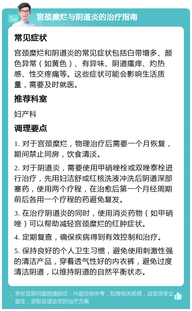 宫颈糜烂与阴道炎的治疗指南 常见症状 宫颈糜烂和阴道炎的常见症状包括白带增多、颜色异常（如黄色）、有异味、阴道瘙痒、灼热感、性交疼痛等。这些症状可能会影响生活质量，需要及时就医。 推荐科室 妇产科 调理要点 1. 对于宫颈糜烂，物理治疗后需要一个月恢复，期间禁止同房，饮食清淡。 2. 对于阴道炎，需要使用甲硝唑栓或双唑泰栓进行治疗，先用妇洁舒或红核洗液冲洗后阴道深部塞药，使用两个疗程，在治愈后第一个月经周期前后各用一个疗程的药避免复发。 3. 在治疗阴道炎的同时，使用消炎药物（如甲硝唑）可以帮助减轻宫颈糜烂的红肿症状。 4. 定期复查，确保疾病得到有效控制和治疗。 5. 保持良好的个人卫生习惯，避免使用刺激性强的清洁产品，穿着透气性好的内衣裤，避免过度清洁阴道，以维持阴道的自然平衡状态。