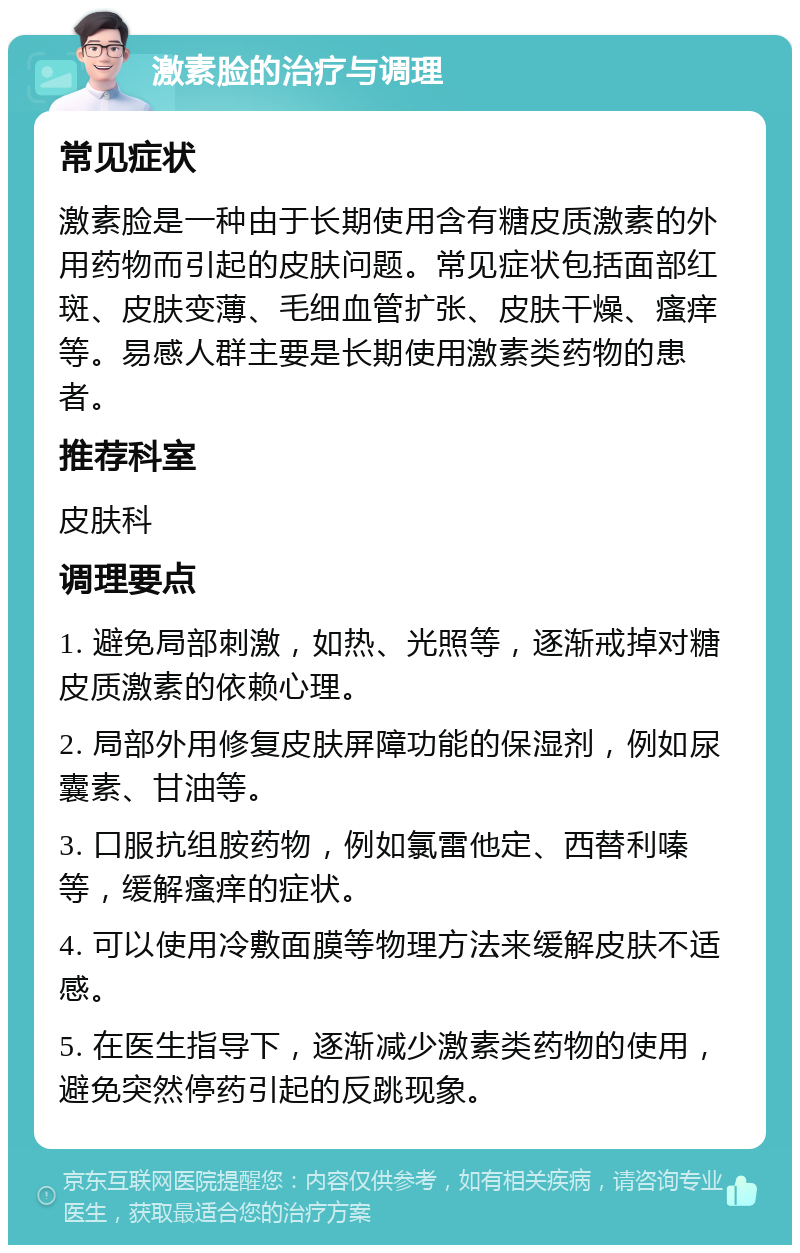 激素脸的治疗与调理 常见症状 激素脸是一种由于长期使用含有糖皮质激素的外用药物而引起的皮肤问题。常见症状包括面部红斑、皮肤变薄、毛细血管扩张、皮肤干燥、瘙痒等。易感人群主要是长期使用激素类药物的患者。 推荐科室 皮肤科 调理要点 1. 避免局部刺激，如热、光照等，逐渐戒掉对糖皮质激素的依赖心理。 2. 局部外用修复皮肤屏障功能的保湿剂，例如尿囊素、甘油等。 3. 口服抗组胺药物，例如氯雷他定、西替利嗪等，缓解瘙痒的症状。 4. 可以使用冷敷面膜等物理方法来缓解皮肤不适感。 5. 在医生指导下，逐渐减少激素类药物的使用，避免突然停药引起的反跳现象。