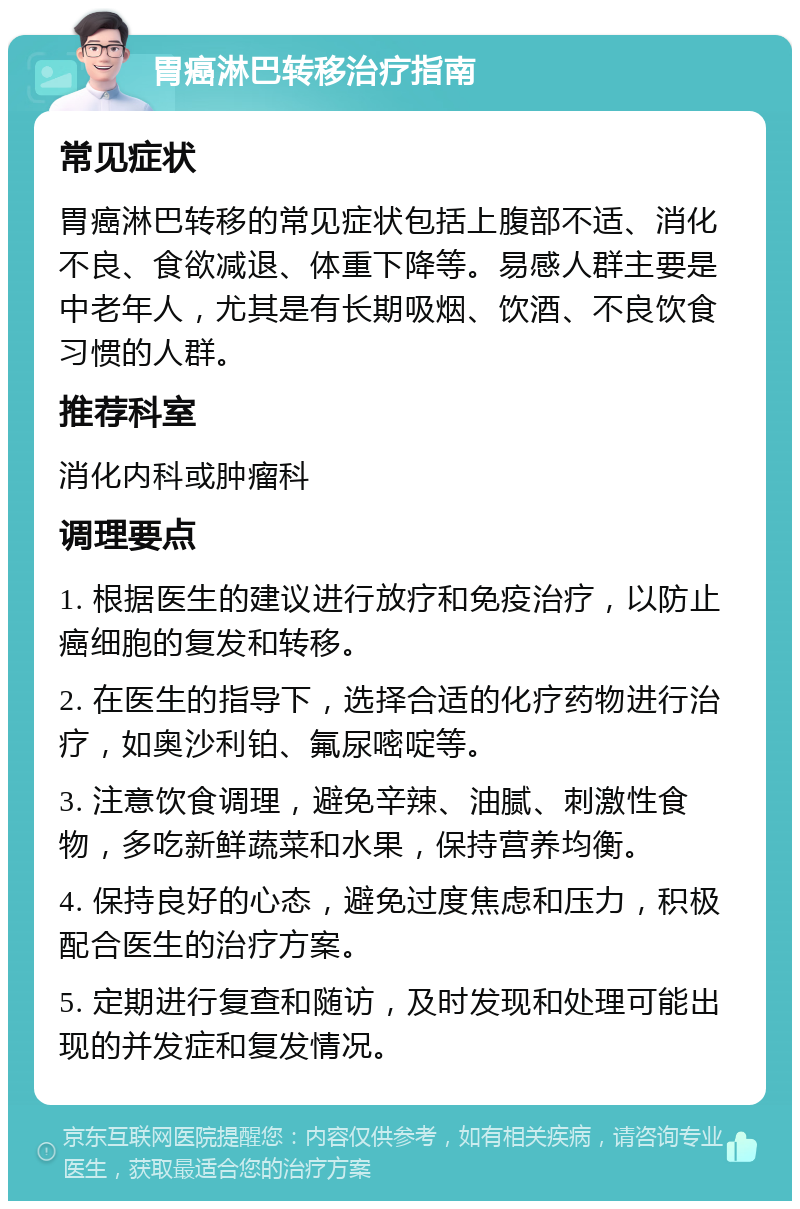 胃癌淋巴转移治疗指南 常见症状 胃癌淋巴转移的常见症状包括上腹部不适、消化不良、食欲减退、体重下降等。易感人群主要是中老年人，尤其是有长期吸烟、饮酒、不良饮食习惯的人群。 推荐科室 消化内科或肿瘤科 调理要点 1. 根据医生的建议进行放疗和免疫治疗，以防止癌细胞的复发和转移。 2. 在医生的指导下，选择合适的化疗药物进行治疗，如奥沙利铂、氟尿嘧啶等。 3. 注意饮食调理，避免辛辣、油腻、刺激性食物，多吃新鲜蔬菜和水果，保持营养均衡。 4. 保持良好的心态，避免过度焦虑和压力，积极配合医生的治疗方案。 5. 定期进行复查和随访，及时发现和处理可能出现的并发症和复发情况。