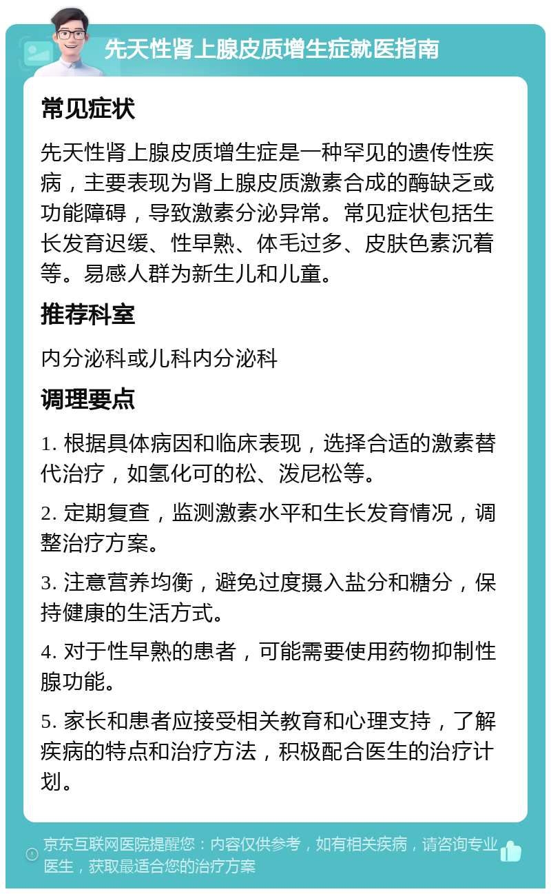 先天性肾上腺皮质增生症就医指南 常见症状 先天性肾上腺皮质增生症是一种罕见的遗传性疾病，主要表现为肾上腺皮质激素合成的酶缺乏或功能障碍，导致激素分泌异常。常见症状包括生长发育迟缓、性早熟、体毛过多、皮肤色素沉着等。易感人群为新生儿和儿童。 推荐科室 内分泌科或儿科内分泌科 调理要点 1. 根据具体病因和临床表现，选择合适的激素替代治疗，如氢化可的松、泼尼松等。 2. 定期复查，监测激素水平和生长发育情况，调整治疗方案。 3. 注意营养均衡，避免过度摄入盐分和糖分，保持健康的生活方式。 4. 对于性早熟的患者，可能需要使用药物抑制性腺功能。 5. 家长和患者应接受相关教育和心理支持，了解疾病的特点和治疗方法，积极配合医生的治疗计划。