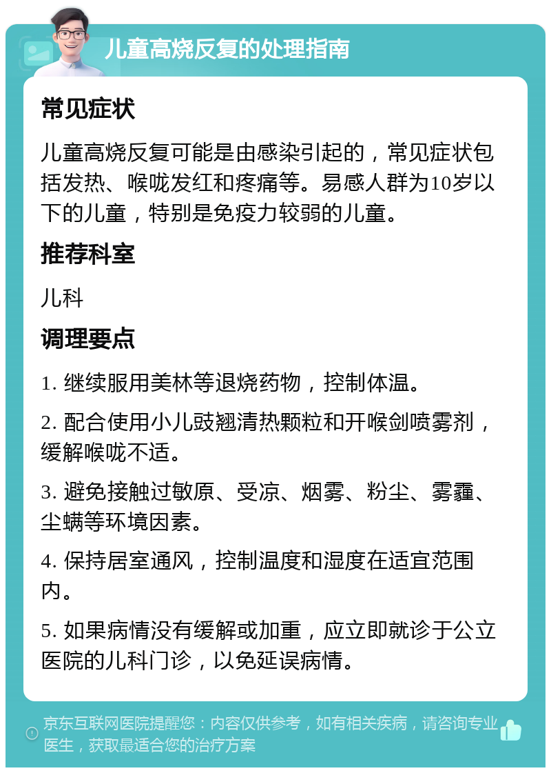 儿童高烧反复的处理指南 常见症状 儿童高烧反复可能是由感染引起的，常见症状包括发热、喉咙发红和疼痛等。易感人群为10岁以下的儿童，特别是免疫力较弱的儿童。 推荐科室 儿科 调理要点 1. 继续服用美林等退烧药物，控制体温。 2. 配合使用小儿豉翘清热颗粒和开喉剑喷雾剂，缓解喉咙不适。 3. 避免接触过敏原、受凉、烟雾、粉尘、雾霾、尘螨等环境因素。 4. 保持居室通风，控制温度和湿度在适宜范围内。 5. 如果病情没有缓解或加重，应立即就诊于公立医院的儿科门诊，以免延误病情。