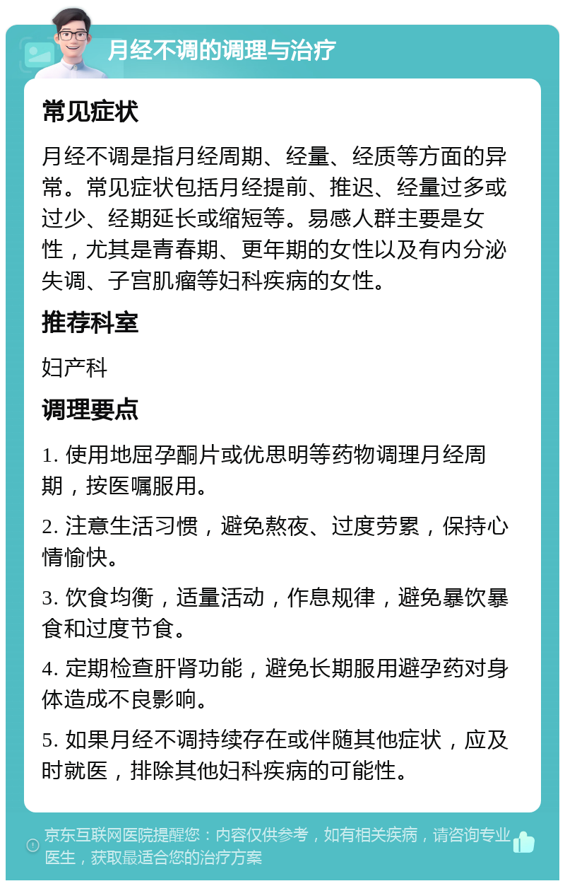 月经不调的调理与治疗 常见症状 月经不调是指月经周期、经量、经质等方面的异常。常见症状包括月经提前、推迟、经量过多或过少、经期延长或缩短等。易感人群主要是女性，尤其是青春期、更年期的女性以及有内分泌失调、子宫肌瘤等妇科疾病的女性。 推荐科室 妇产科 调理要点 1. 使用地屈孕酮片或优思明等药物调理月经周期，按医嘱服用。 2. 注意生活习惯，避免熬夜、过度劳累，保持心情愉快。 3. 饮食均衡，适量活动，作息规律，避免暴饮暴食和过度节食。 4. 定期检查肝肾功能，避免长期服用避孕药对身体造成不良影响。 5. 如果月经不调持续存在或伴随其他症状，应及时就医，排除其他妇科疾病的可能性。