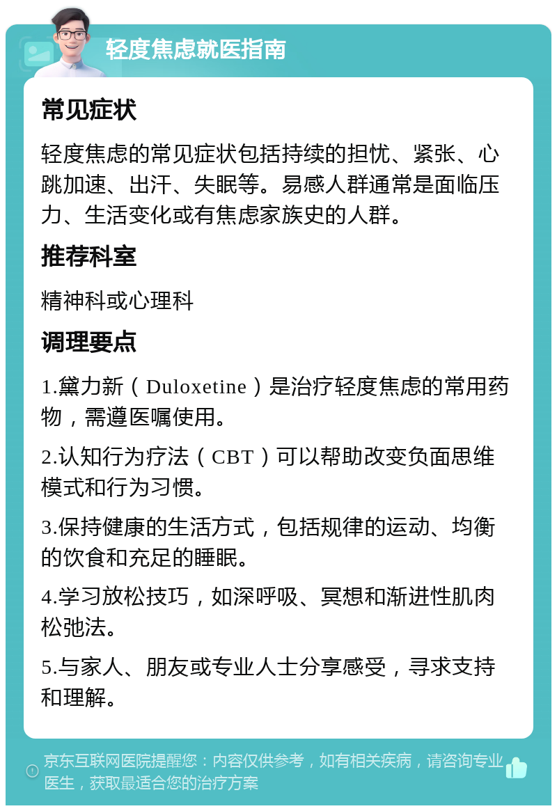 轻度焦虑就医指南 常见症状 轻度焦虑的常见症状包括持续的担忧、紧张、心跳加速、出汗、失眠等。易感人群通常是面临压力、生活变化或有焦虑家族史的人群。 推荐科室 精神科或心理科 调理要点 1.黛力新（Duloxetine）是治疗轻度焦虑的常用药物，需遵医嘱使用。 2.认知行为疗法（CBT）可以帮助改变负面思维模式和行为习惯。 3.保持健康的生活方式，包括规律的运动、均衡的饮食和充足的睡眠。 4.学习放松技巧，如深呼吸、冥想和渐进性肌肉松弛法。 5.与家人、朋友或专业人士分享感受，寻求支持和理解。