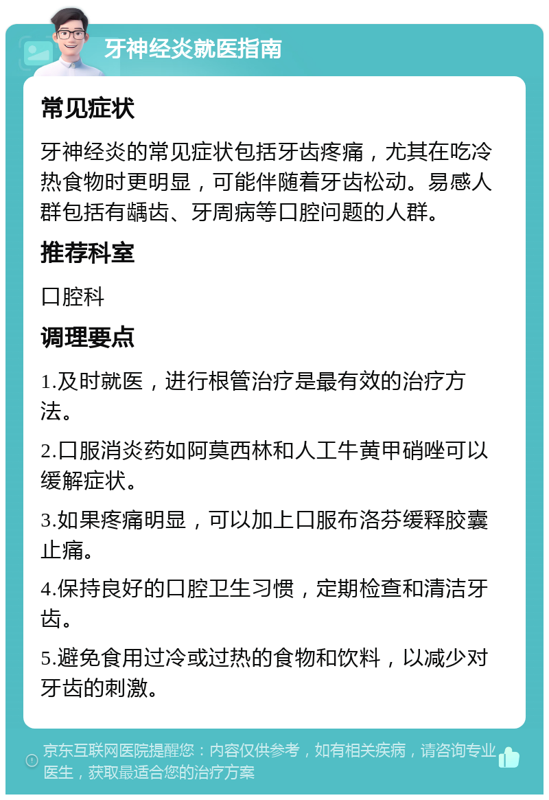 牙神经炎就医指南 常见症状 牙神经炎的常见症状包括牙齿疼痛，尤其在吃冷热食物时更明显，可能伴随着牙齿松动。易感人群包括有龋齿、牙周病等口腔问题的人群。 推荐科室 口腔科 调理要点 1.及时就医，进行根管治疗是最有效的治疗方法。 2.口服消炎药如阿莫西林和人工牛黄甲硝唑可以缓解症状。 3.如果疼痛明显，可以加上口服布洛芬缓释胶囊止痛。 4.保持良好的口腔卫生习惯，定期检查和清洁牙齿。 5.避免食用过冷或过热的食物和饮料，以减少对牙齿的刺激。