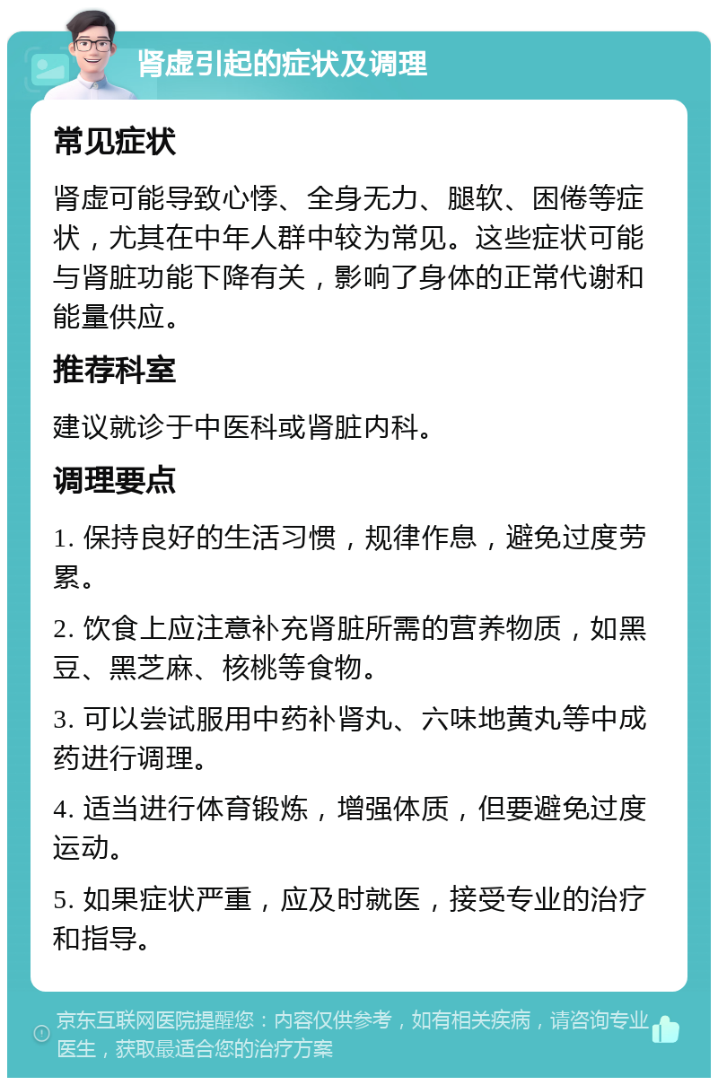 肾虚引起的症状及调理 常见症状 肾虚可能导致心悸、全身无力、腿软、困倦等症状，尤其在中年人群中较为常见。这些症状可能与肾脏功能下降有关，影响了身体的正常代谢和能量供应。 推荐科室 建议就诊于中医科或肾脏内科。 调理要点 1. 保持良好的生活习惯，规律作息，避免过度劳累。 2. 饮食上应注意补充肾脏所需的营养物质，如黑豆、黑芝麻、核桃等食物。 3. 可以尝试服用中药补肾丸、六味地黄丸等中成药进行调理。 4. 适当进行体育锻炼，增强体质，但要避免过度运动。 5. 如果症状严重，应及时就医，接受专业的治疗和指导。