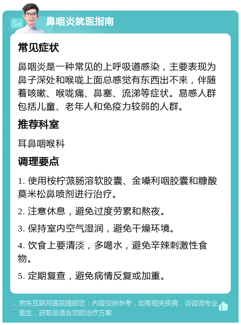 鼻咽炎就医指南 常见症状 鼻咽炎是一种常见的上呼吸道感染，主要表现为鼻子深处和喉咙上面总感觉有东西出不来，伴随着咳嗽、喉咙痛、鼻塞、流涕等症状。易感人群包括儿童、老年人和免疫力较弱的人群。 推荐科室 耳鼻咽喉科 调理要点 1. 使用桉柠蒎肠溶软胶囊、金嗓利咽胶囊和糠酸莫米松鼻喷剂进行治疗。 2. 注意休息，避免过度劳累和熬夜。 3. 保持室内空气湿润，避免干燥环境。 4. 饮食上要清淡，多喝水，避免辛辣刺激性食物。 5. 定期复查，避免病情反复或加重。