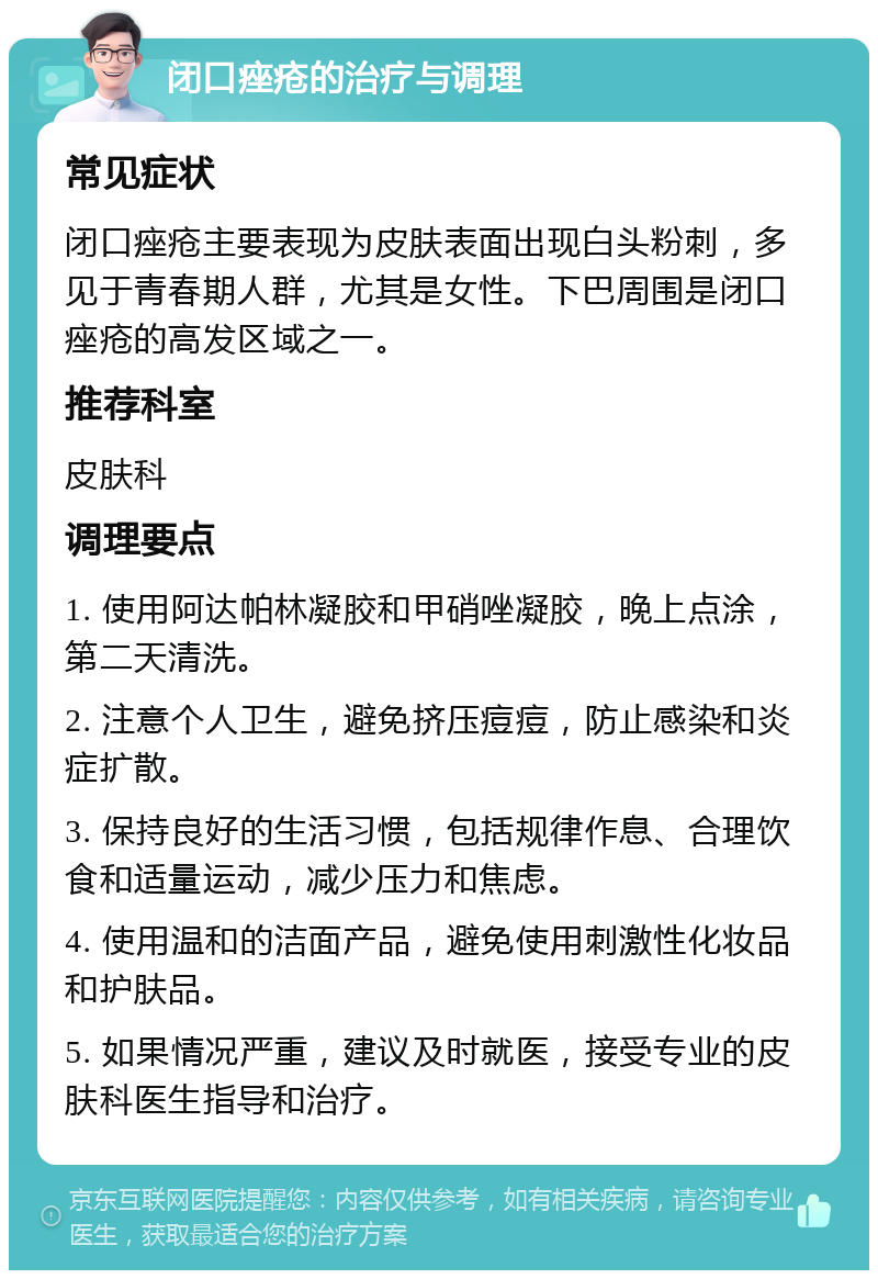 闭口痤疮的治疗与调理 常见症状 闭口痤疮主要表现为皮肤表面出现白头粉刺，多见于青春期人群，尤其是女性。下巴周围是闭口痤疮的高发区域之一。 推荐科室 皮肤科 调理要点 1. 使用阿达帕林凝胶和甲硝唑凝胶，晚上点涂，第二天清洗。 2. 注意个人卫生，避免挤压痘痘，防止感染和炎症扩散。 3. 保持良好的生活习惯，包括规律作息、合理饮食和适量运动，减少压力和焦虑。 4. 使用温和的洁面产品，避免使用刺激性化妆品和护肤品。 5. 如果情况严重，建议及时就医，接受专业的皮肤科医生指导和治疗。