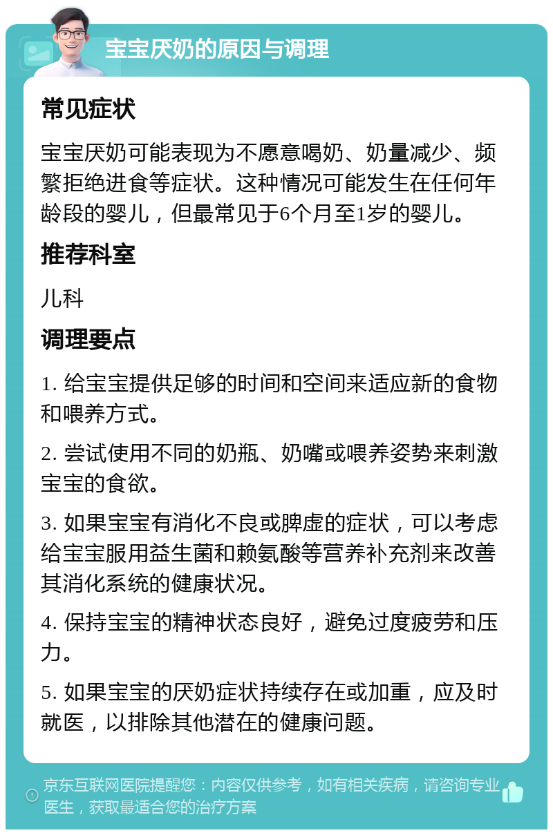 宝宝厌奶的原因与调理 常见症状 宝宝厌奶可能表现为不愿意喝奶、奶量减少、频繁拒绝进食等症状。这种情况可能发生在任何年龄段的婴儿，但最常见于6个月至1岁的婴儿。 推荐科室 儿科 调理要点 1. 给宝宝提供足够的时间和空间来适应新的食物和喂养方式。 2. 尝试使用不同的奶瓶、奶嘴或喂养姿势来刺激宝宝的食欲。 3. 如果宝宝有消化不良或脾虚的症状，可以考虑给宝宝服用益生菌和赖氨酸等营养补充剂来改善其消化系统的健康状况。 4. 保持宝宝的精神状态良好，避免过度疲劳和压力。 5. 如果宝宝的厌奶症状持续存在或加重，应及时就医，以排除其他潜在的健康问题。