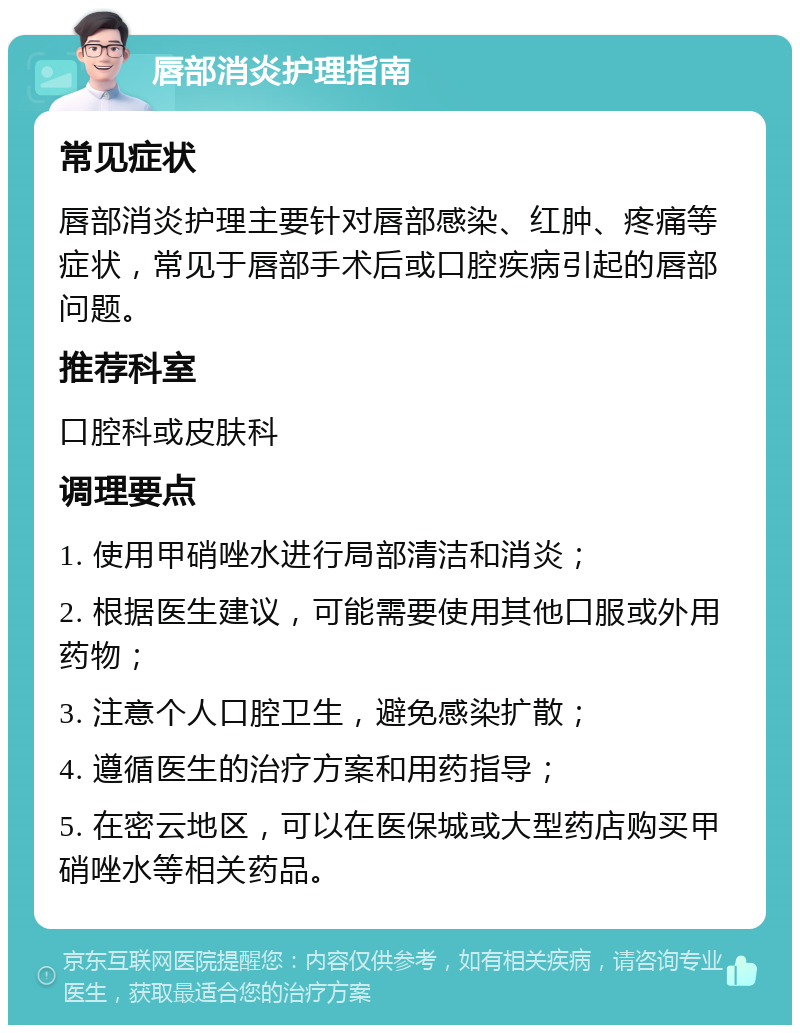 唇部消炎护理指南 常见症状 唇部消炎护理主要针对唇部感染、红肿、疼痛等症状，常见于唇部手术后或口腔疾病引起的唇部问题。 推荐科室 口腔科或皮肤科 调理要点 1. 使用甲硝唑水进行局部清洁和消炎； 2. 根据医生建议，可能需要使用其他口服或外用药物； 3. 注意个人口腔卫生，避免感染扩散； 4. 遵循医生的治疗方案和用药指导； 5. 在密云地区，可以在医保城或大型药店购买甲硝唑水等相关药品。