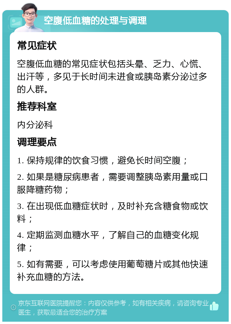 空腹低血糖的处理与调理 常见症状 空腹低血糖的常见症状包括头晕、乏力、心慌、出汗等，多见于长时间未进食或胰岛素分泌过多的人群。 推荐科室 内分泌科 调理要点 1. 保持规律的饮食习惯，避免长时间空腹； 2. 如果是糖尿病患者，需要调整胰岛素用量或口服降糖药物； 3. 在出现低血糖症状时，及时补充含糖食物或饮料； 4. 定期监测血糖水平，了解自己的血糖变化规律； 5. 如有需要，可以考虑使用葡萄糖片或其他快速补充血糖的方法。