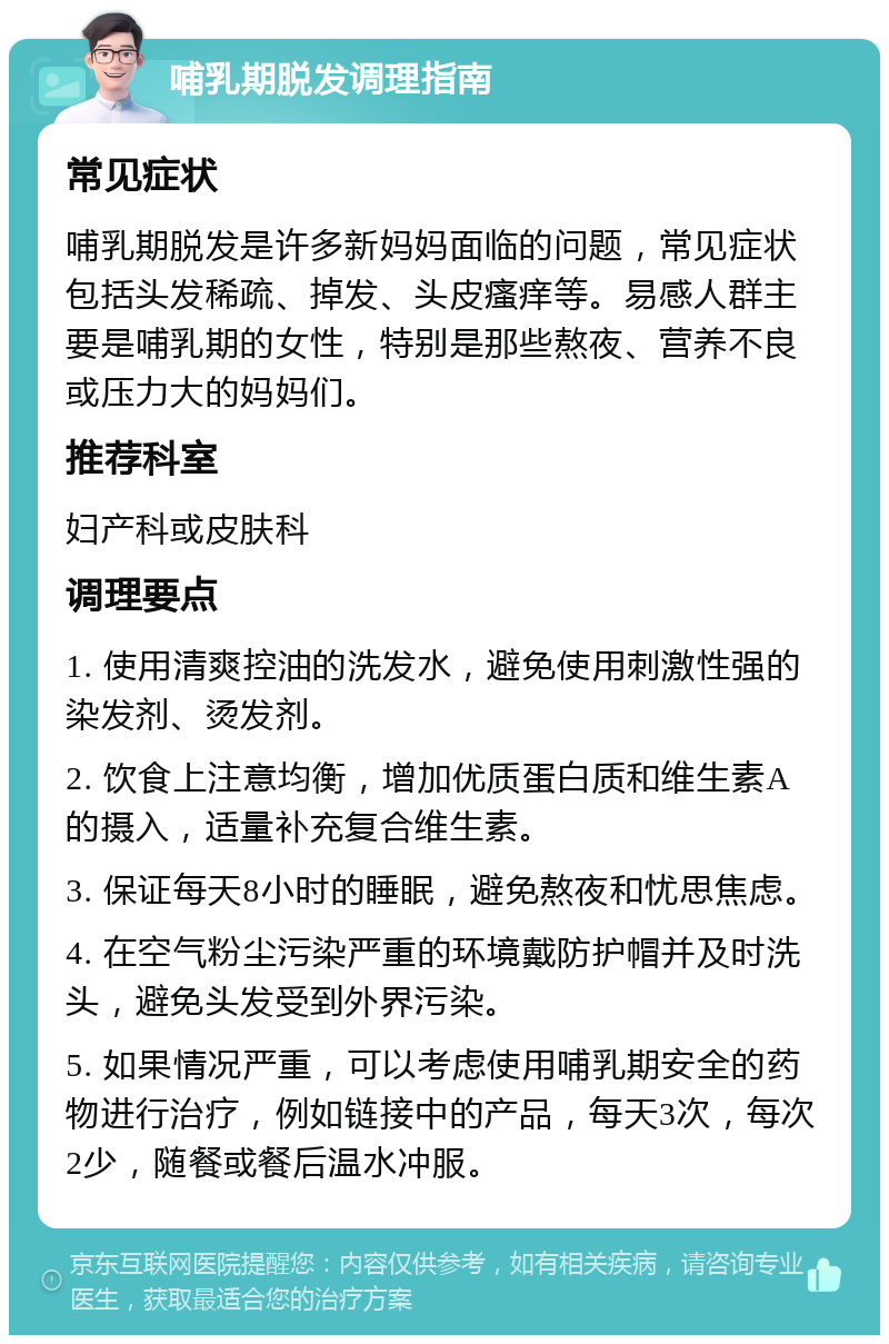 哺乳期脱发调理指南 常见症状 哺乳期脱发是许多新妈妈面临的问题，常见症状包括头发稀疏、掉发、头皮瘙痒等。易感人群主要是哺乳期的女性，特别是那些熬夜、营养不良或压力大的妈妈们。 推荐科室 妇产科或皮肤科 调理要点 1. 使用清爽控油的洗发水，避免使用刺激性强的染发剂、烫发剂。 2. 饮食上注意均衡，增加优质蛋白质和维生素A的摄入，适量补充复合维生素。 3. 保证每天8小时的睡眠，避免熬夜和忧思焦虑。 4. 在空气粉尘污染严重的环境戴防护帽并及时洗头，避免头发受到外界污染。 5. 如果情况严重，可以考虑使用哺乳期安全的药物进行治疗，例如链接中的产品，每天3次，每次2少，随餐或餐后温水冲服。