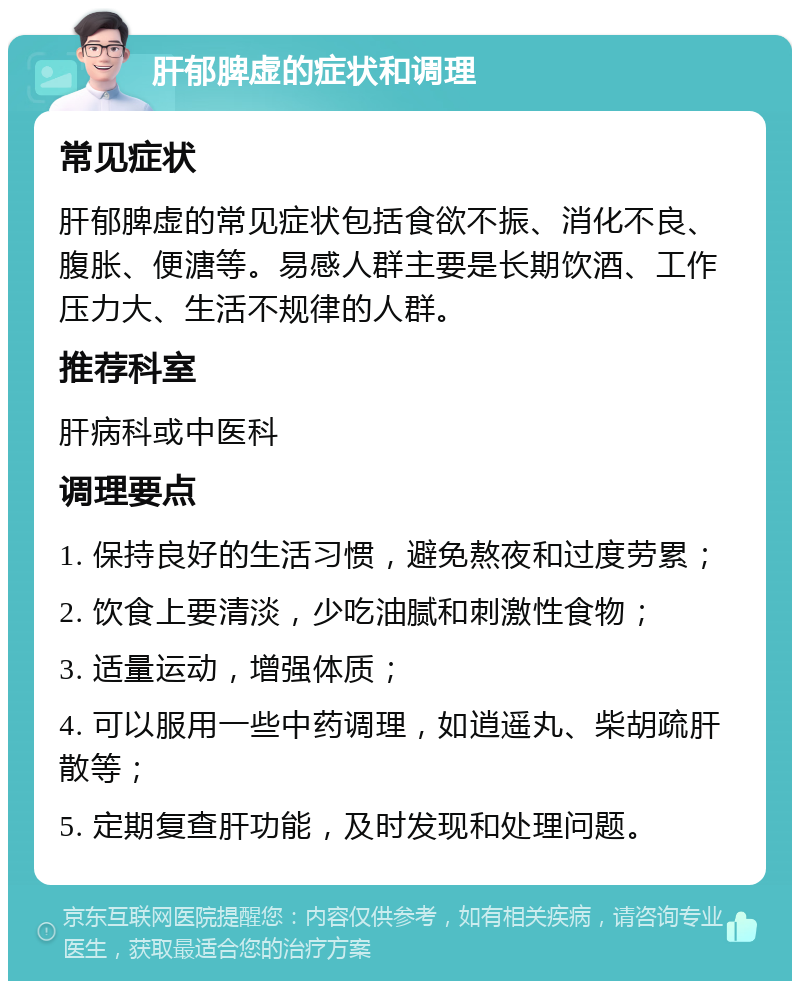 肝郁脾虚的症状和调理 常见症状 肝郁脾虚的常见症状包括食欲不振、消化不良、腹胀、便溏等。易感人群主要是长期饮酒、工作压力大、生活不规律的人群。 推荐科室 肝病科或中医科 调理要点 1. 保持良好的生活习惯，避免熬夜和过度劳累； 2. 饮食上要清淡，少吃油腻和刺激性食物； 3. 适量运动，增强体质； 4. 可以服用一些中药调理，如逍遥丸、柴胡疏肝散等； 5. 定期复查肝功能，及时发现和处理问题。