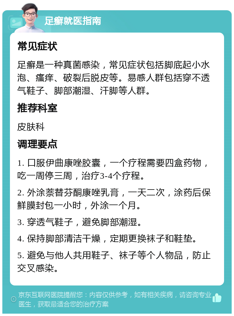 足癣就医指南 常见症状 足癣是一种真菌感染，常见症状包括脚底起小水泡、瘙痒、破裂后脱皮等。易感人群包括穿不透气鞋子、脚部潮湿、汗脚等人群。 推荐科室 皮肤科 调理要点 1. 口服伊曲康唑胶囊，一个疗程需要四盒药物，吃一周停三周，治疗3-4个疗程。 2. 外涂萘替芬酮康唑乳膏，一天二次，涂药后保鲜膜封包一小时，外涂一个月。 3. 穿透气鞋子，避免脚部潮湿。 4. 保持脚部清洁干燥，定期更换袜子和鞋垫。 5. 避免与他人共用鞋子、袜子等个人物品，防止交叉感染。