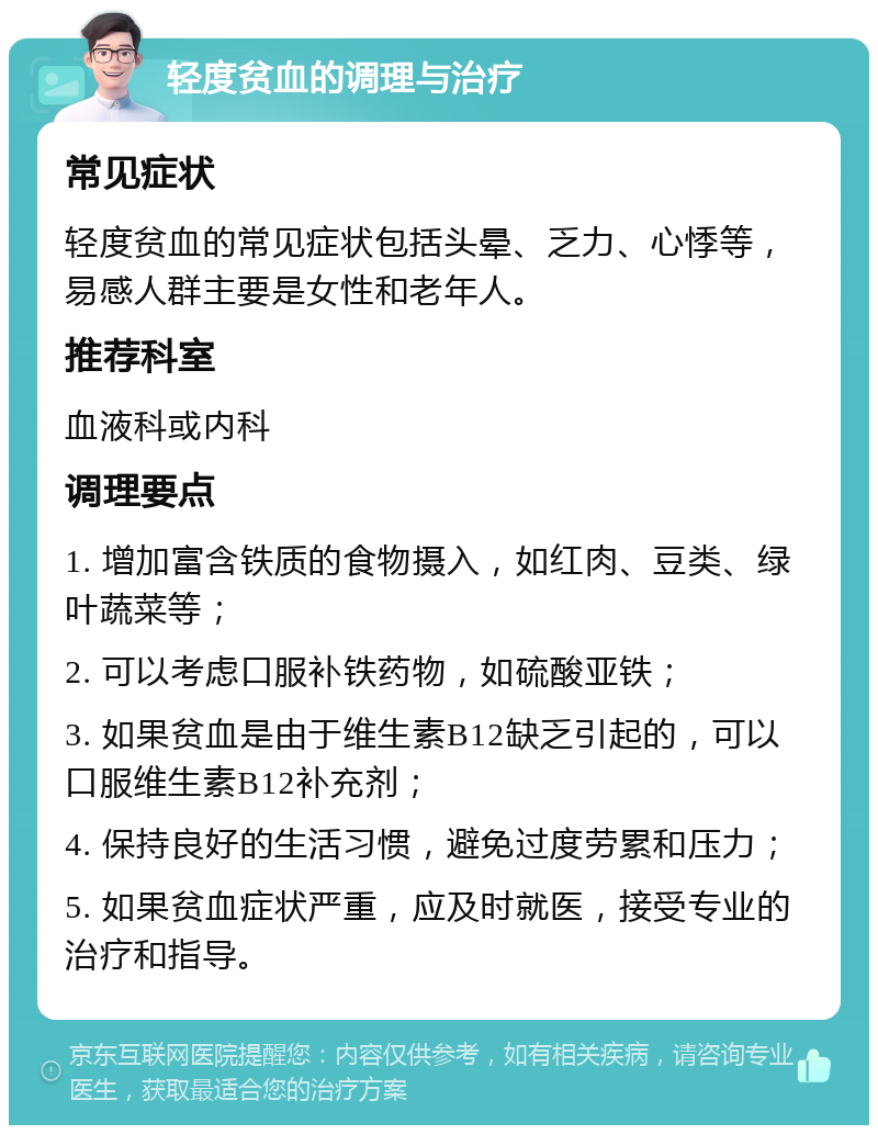 轻度贫血的调理与治疗 常见症状 轻度贫血的常见症状包括头晕、乏力、心悸等，易感人群主要是女性和老年人。 推荐科室 血液科或内科 调理要点 1. 增加富含铁质的食物摄入，如红肉、豆类、绿叶蔬菜等； 2. 可以考虑口服补铁药物，如硫酸亚铁； 3. 如果贫血是由于维生素B12缺乏引起的，可以口服维生素B12补充剂； 4. 保持良好的生活习惯，避免过度劳累和压力； 5. 如果贫血症状严重，应及时就医，接受专业的治疗和指导。