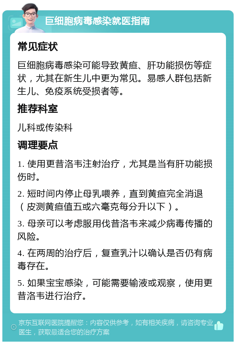 巨细胞病毒感染就医指南 常见症状 巨细胞病毒感染可能导致黄疸、肝功能损伤等症状，尤其在新生儿中更为常见。易感人群包括新生儿、免疫系统受损者等。 推荐科室 儿科或传染科 调理要点 1. 使用更昔洛韦注射治疗，尤其是当有肝功能损伤时。 2. 短时间内停止母乳喂养，直到黄疸完全消退（皮测黄疸值五或六毫克每分升以下）。 3. 母亲可以考虑服用伐昔洛韦来减少病毒传播的风险。 4. 在两周的治疗后，复查乳汁以确认是否仍有病毒存在。 5. 如果宝宝感染，可能需要输液或观察，使用更昔洛韦进行治疗。