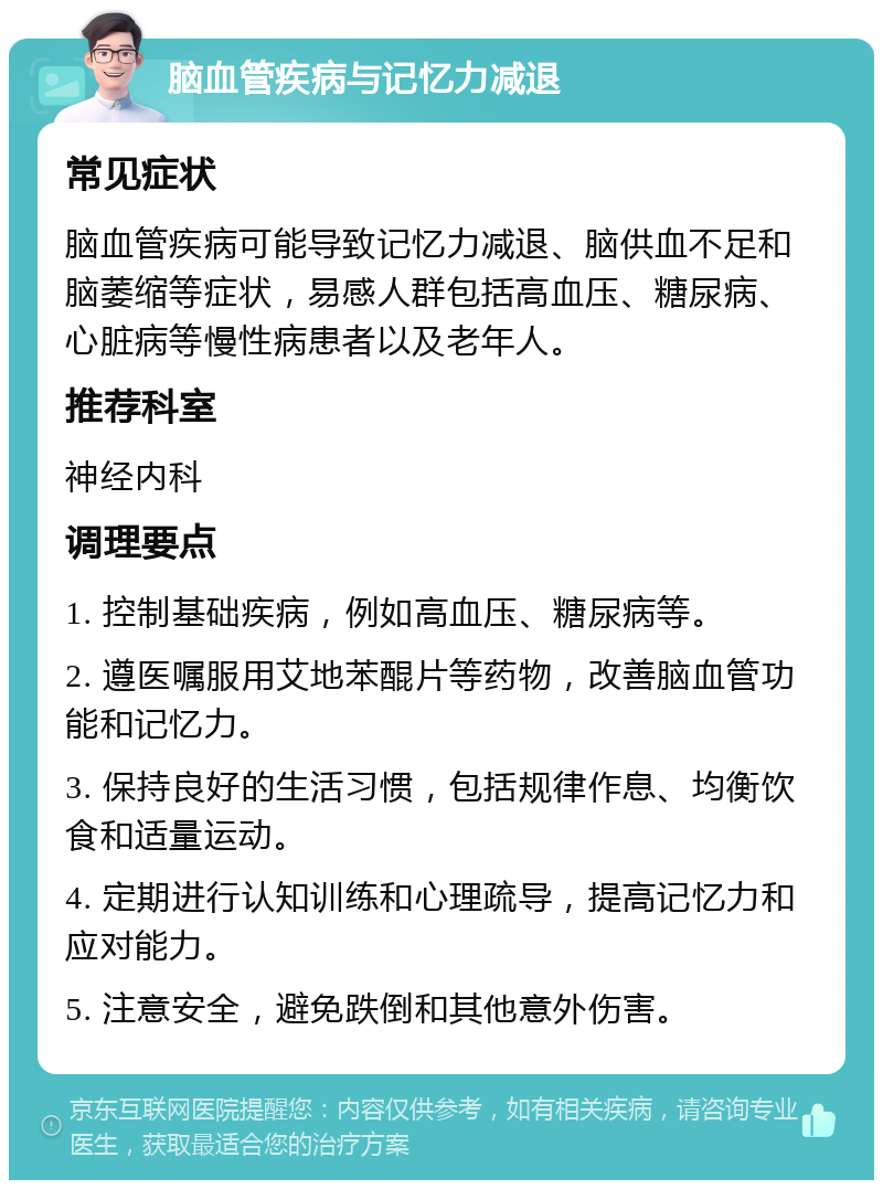 脑血管疾病与记忆力减退 常见症状 脑血管疾病可能导致记忆力减退、脑供血不足和脑萎缩等症状，易感人群包括高血压、糖尿病、心脏病等慢性病患者以及老年人。 推荐科室 神经内科 调理要点 1. 控制基础疾病，例如高血压、糖尿病等。 2. 遵医嘱服用艾地苯醌片等药物，改善脑血管功能和记忆力。 3. 保持良好的生活习惯，包括规律作息、均衡饮食和适量运动。 4. 定期进行认知训练和心理疏导，提高记忆力和应对能力。 5. 注意安全，避免跌倒和其他意外伤害。