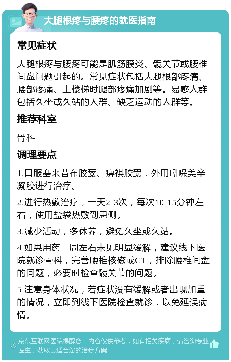 大腿根疼与腰疼的就医指南 常见症状 大腿根疼与腰疼可能是肌筋膜炎、髋关节或腰椎间盘问题引起的。常见症状包括大腿根部疼痛、腰部疼痛、上楼梯时腿部疼痛加剧等。易感人群包括久坐或久站的人群、缺乏运动的人群等。 推荐科室 骨科 调理要点 1.口服塞来昔布胶囊、痹祺胶囊，外用吲哚美辛凝胶进行治疗。 2.进行热敷治疗，一天2-3次，每次10-15分钟左右，使用盐袋热敷到患侧。 3.减少活动，多休养，避免久坐或久站。 4.如果用药一周左右未见明显缓解，建议线下医院就诊骨科，完善腰椎核磁或CT，排除腰椎间盘的问题，必要时检查髋关节的问题。 5.注意身体状况，若症状没有缓解或者出现加重的情况，立即到线下医院检查就诊，以免延误病情。