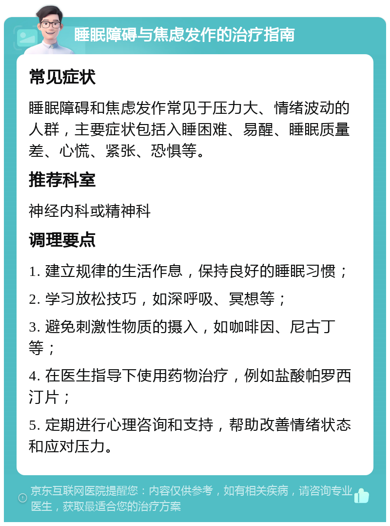 睡眠障碍与焦虑发作的治疗指南 常见症状 睡眠障碍和焦虑发作常见于压力大、情绪波动的人群，主要症状包括入睡困难、易醒、睡眠质量差、心慌、紧张、恐惧等。 推荐科室 神经内科或精神科 调理要点 1. 建立规律的生活作息，保持良好的睡眠习惯； 2. 学习放松技巧，如深呼吸、冥想等； 3. 避免刺激性物质的摄入，如咖啡因、尼古丁等； 4. 在医生指导下使用药物治疗，例如盐酸帕罗西汀片； 5. 定期进行心理咨询和支持，帮助改善情绪状态和应对压力。