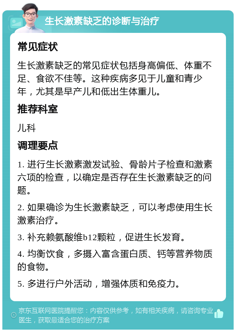 生长激素缺乏的诊断与治疗 常见症状 生长激素缺乏的常见症状包括身高偏低、体重不足、食欲不佳等。这种疾病多见于儿童和青少年，尤其是早产儿和低出生体重儿。 推荐科室 儿科 调理要点 1. 进行生长激素激发试验、骨龄片子检查和激素六项的检查，以确定是否存在生长激素缺乏的问题。 2. 如果确诊为生长激素缺乏，可以考虑使用生长激素治疗。 3. 补充赖氨酸维b12颗粒，促进生长发育。 4. 均衡饮食，多摄入富含蛋白质、钙等营养物质的食物。 5. 多进行户外活动，增强体质和免疫力。