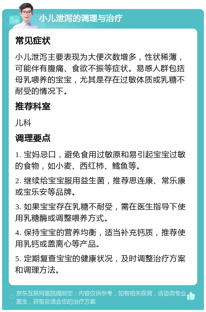 小儿泄泻的调理与治疗 常见症状 小儿泄泻主要表现为大便次数增多，性状稀薄，可能伴有腹痛、食欲不振等症状。易感人群包括母乳喂养的宝宝，尤其是存在过敏体质或乳糖不耐受的情况下。 推荐科室 儿科 调理要点 1. 宝妈忌口，避免食用过敏原和易引起宝宝过敏的食物，如小麦、西红柿、鳕鱼等。 2. 继续给宝宝服用益生菌，推荐思连康、常乐康或宝乐安等品牌。 3. 如果宝宝存在乳糖不耐受，需在医生指导下使用乳糖酶或调整喂养方式。 4. 保持宝宝的营养均衡，适当补充钙质，推荐使用乳钙或盖离心等产品。 5. 定期复查宝宝的健康状况，及时调整治疗方案和调理方法。