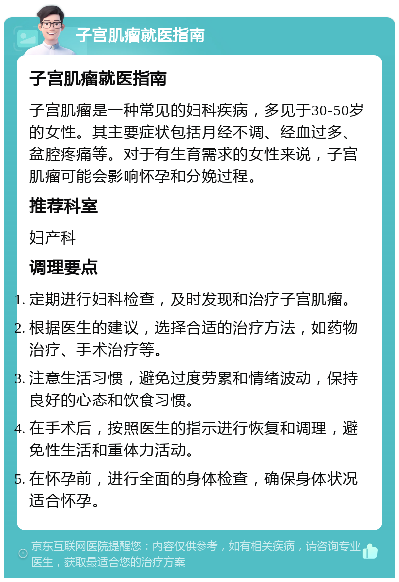 子宫肌瘤就医指南 子宫肌瘤就医指南 子宫肌瘤是一种常见的妇科疾病，多见于30-50岁的女性。其主要症状包括月经不调、经血过多、盆腔疼痛等。对于有生育需求的女性来说，子宫肌瘤可能会影响怀孕和分娩过程。 推荐科室 妇产科 调理要点 定期进行妇科检查，及时发现和治疗子宫肌瘤。 根据医生的建议，选择合适的治疗方法，如药物治疗、手术治疗等。 注意生活习惯，避免过度劳累和情绪波动，保持良好的心态和饮食习惯。 在手术后，按照医生的指示进行恢复和调理，避免性生活和重体力活动。 在怀孕前，进行全面的身体检查，确保身体状况适合怀孕。