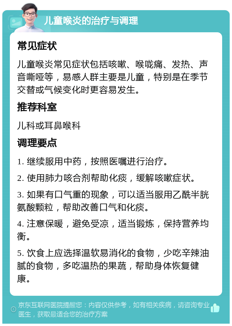 儿童喉炎的治疗与调理 常见症状 儿童喉炎常见症状包括咳嗽、喉咙痛、发热、声音嘶哑等，易感人群主要是儿童，特别是在季节交替或气候变化时更容易发生。 推荐科室 儿科或耳鼻喉科 调理要点 1. 继续服用中药，按照医嘱进行治疗。 2. 使用肺力咳合剂帮助化痰，缓解咳嗽症状。 3. 如果有口气重的现象，可以适当服用乙酰半胱氨酸颗粒，帮助改善口气和化痰。 4. 注意保暖，避免受凉，适当锻炼，保持营养均衡。 5. 饮食上应选择温软易消化的食物，少吃辛辣油腻的食物，多吃温热的果蔬，帮助身体恢复健康。