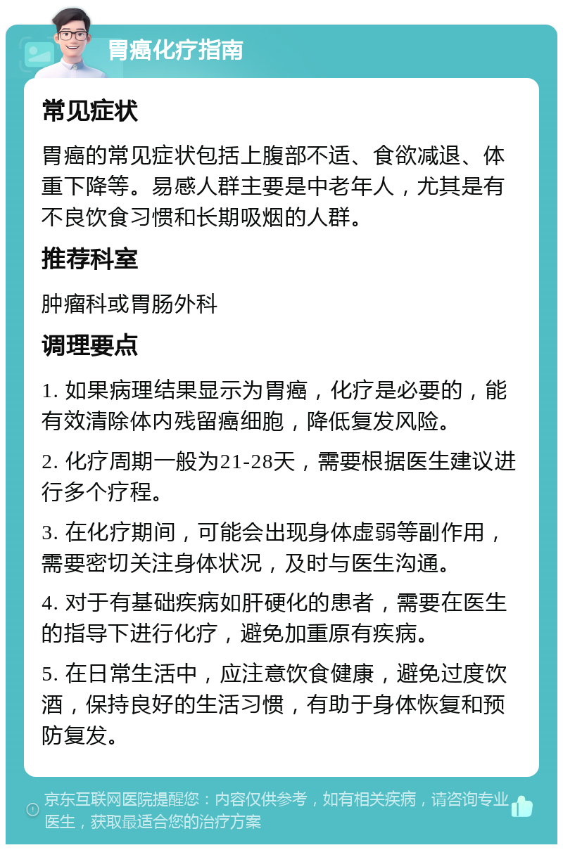 胃癌化疗指南 常见症状 胃癌的常见症状包括上腹部不适、食欲减退、体重下降等。易感人群主要是中老年人，尤其是有不良饮食习惯和长期吸烟的人群。 推荐科室 肿瘤科或胃肠外科 调理要点 1. 如果病理结果显示为胃癌，化疗是必要的，能有效清除体内残留癌细胞，降低复发风险。 2. 化疗周期一般为21-28天，需要根据医生建议进行多个疗程。 3. 在化疗期间，可能会出现身体虚弱等副作用，需要密切关注身体状况，及时与医生沟通。 4. 对于有基础疾病如肝硬化的患者，需要在医生的指导下进行化疗，避免加重原有疾病。 5. 在日常生活中，应注意饮食健康，避免过度饮酒，保持良好的生活习惯，有助于身体恢复和预防复发。