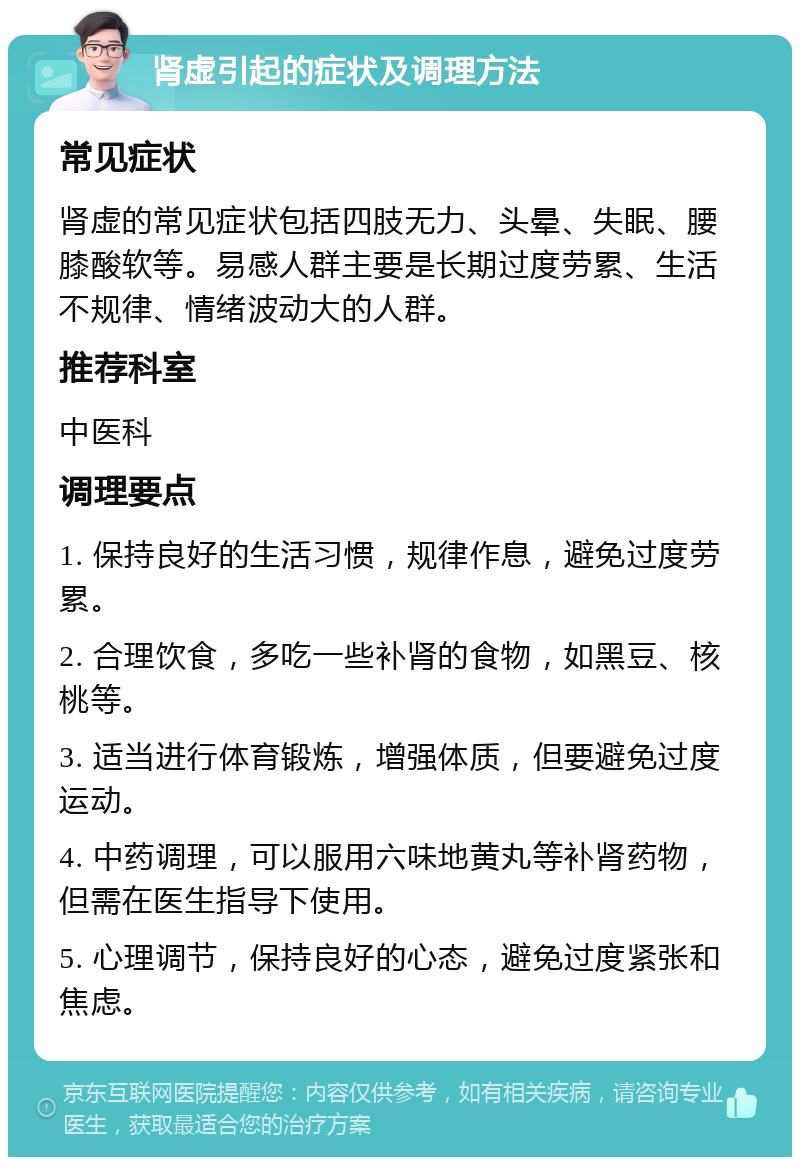 肾虚引起的症状及调理方法 常见症状 肾虚的常见症状包括四肢无力、头晕、失眠、腰膝酸软等。易感人群主要是长期过度劳累、生活不规律、情绪波动大的人群。 推荐科室 中医科 调理要点 1. 保持良好的生活习惯，规律作息，避免过度劳累。 2. 合理饮食，多吃一些补肾的食物，如黑豆、核桃等。 3. 适当进行体育锻炼，增强体质，但要避免过度运动。 4. 中药调理，可以服用六味地黄丸等补肾药物，但需在医生指导下使用。 5. 心理调节，保持良好的心态，避免过度紧张和焦虑。