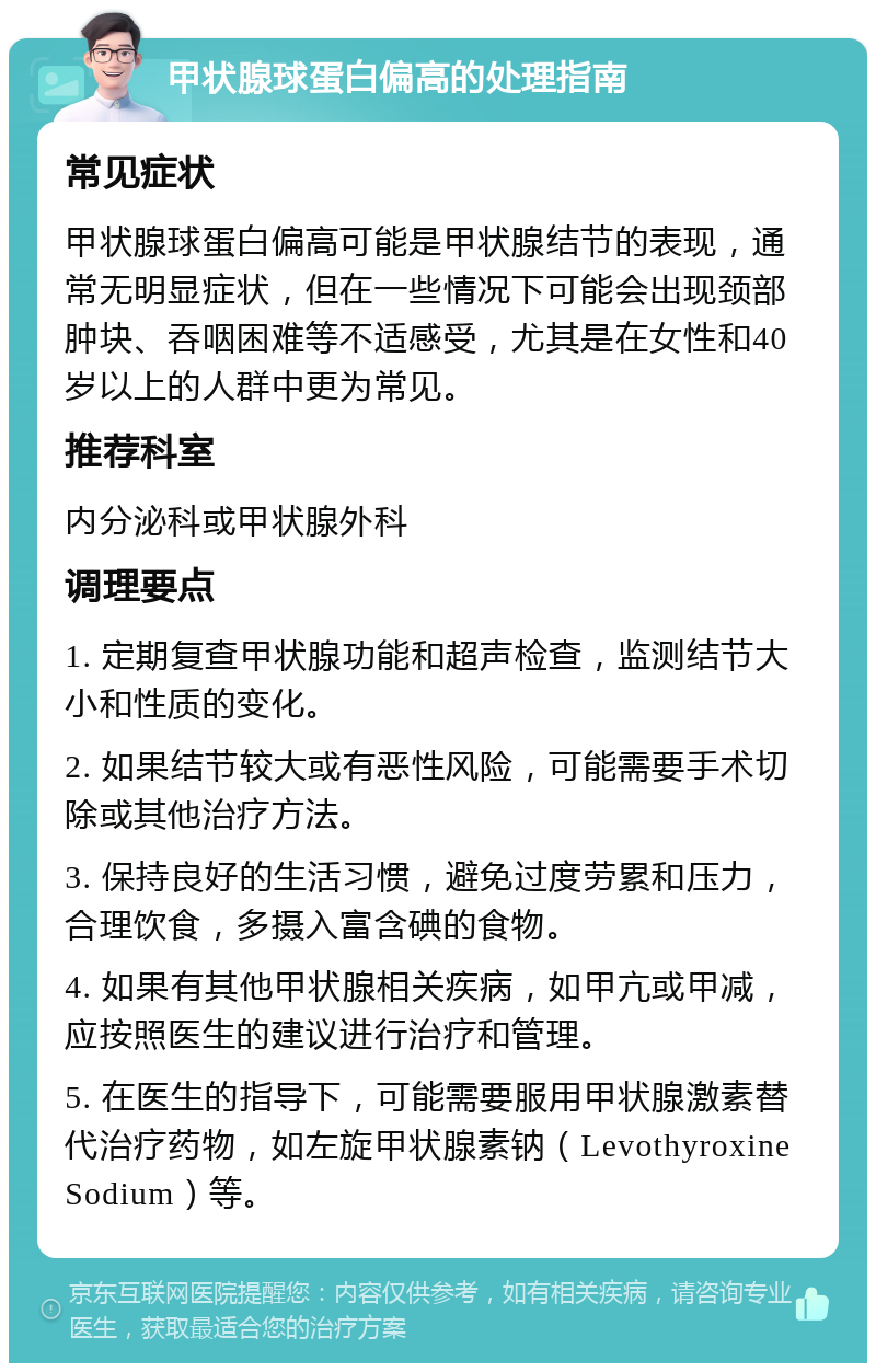 甲状腺球蛋白偏高的处理指南 常见症状 甲状腺球蛋白偏高可能是甲状腺结节的表现，通常无明显症状，但在一些情况下可能会出现颈部肿块、吞咽困难等不适感受，尤其是在女性和40岁以上的人群中更为常见。 推荐科室 内分泌科或甲状腺外科 调理要点 1. 定期复查甲状腺功能和超声检查，监测结节大小和性质的变化。 2. 如果结节较大或有恶性风险，可能需要手术切除或其他治疗方法。 3. 保持良好的生活习惯，避免过度劳累和压力，合理饮食，多摄入富含碘的食物。 4. 如果有其他甲状腺相关疾病，如甲亢或甲减，应按照医生的建议进行治疗和管理。 5. 在医生的指导下，可能需要服用甲状腺激素替代治疗药物，如左旋甲状腺素钠（Levothyroxine Sodium）等。