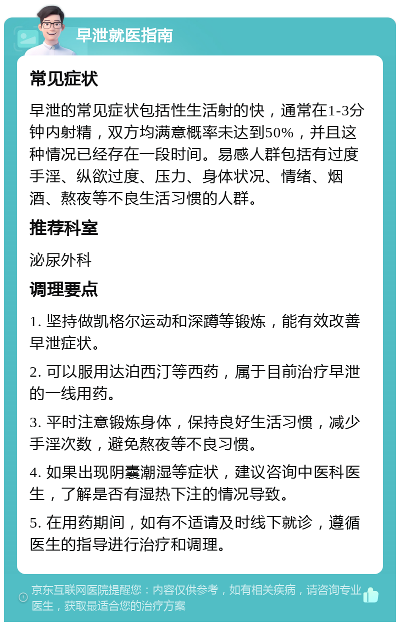 早泄就医指南 常见症状 早泄的常见症状包括性生活射的快，通常在1-3分钟内射精，双方均满意概率未达到50%，并且这种情况已经存在一段时间。易感人群包括有过度手淫、纵欲过度、压力、身体状况、情绪、烟酒、熬夜等不良生活习惯的人群。 推荐科室 泌尿外科 调理要点 1. 坚持做凯格尔运动和深蹲等锻炼，能有效改善早泄症状。 2. 可以服用达泊西汀等西药，属于目前治疗早泄的一线用药。 3. 平时注意锻炼身体，保持良好生活习惯，减少手淫次数，避免熬夜等不良习惯。 4. 如果出现阴囊潮湿等症状，建议咨询中医科医生，了解是否有湿热下注的情况导致。 5. 在用药期间，如有不适请及时线下就诊，遵循医生的指导进行治疗和调理。